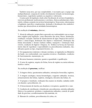 Também nessa área, por sua complexidade, é necessário que a equipe seja
multiprofissional, composta de médico devidamente treinado em hemoterapia,
farmacêutico, engenheiro sanitário ou arquiteto e enfermeira.
A maior parte da legislação citada sobre fiscalização de serviços hospitalares,
exercício profissional, medicamentos e correlatos, clínicas ambulatoriais e labo-
ratório, embasa a atuação em serviços hemoterápicos. Nessa seção, relacionamos
a legislação específica complementar, destinada à fiscalização dos estabeleci-
mentos que desenvolvem as atividades hemoterápicas.
Na avaliação de estrutura, observar:
1. Alvará de utilização, projeto físico aprovado em conformidade com os requi-
sitos exigidos pela legislação, como dimensões das áreas, fluxos, iluminação,
ventilação, exaustão, sistemas de abastecimento de água, limpeza dos reserva-
tórios e caixas-d’água, destinação dos dejetos e tratamentos, destinação das
bolsas descartadas e demais resíduos sólidos, transporte e destinação final,
vetores, condições de higiene e limpeza, etc. Verificar na licença de funciona-
mento data de expedição e especialidades ou procedimentos realizados, clas-
sificação quanto ao tipo, responsável técnico, etc.
2. Os equipamentos existentes e demais correlatos, se registrados no Ministério
da Saúde, em conformidade com requisitos técnicos e finalidades, condições
de funcionamento, manutenção, etc.
3. Recursos humanos existentes, quanto a quantidade e qualificação.
4. O setor de registros, arquivo de fichas, livros de registro ou meios informa-
tizados e outros.
Na avaliação de processo, verificar:
1. A triagem clínica, questionários utilizados, orientações fornecidas, registros.
2. A triagem sorológica, imuno-hematológica, reagentes utilizados, técnicas,
armazenamento das bolsas, registros, rotulagens, descartes das bolsas, etc.
3. O preparo e transfusão, realização dos exames no doador, cuidados médi-
cos durante o procedimento, etc.
4. O fornecimento de lanches aos doadores e receptores, quando for o caso.
5. Condições de esterilização e desinfecção: procedimentos, métodos utilizados
(físicos e/ou químicos), produtos e equipamentos utilizados, controle de quali-
dade do processo, acondicionamento dos materiais, etc.
6. Manuais de condutas, procedimentos de rotina, etc.
VIGILÂNCIA SANITÁRIA
108
 