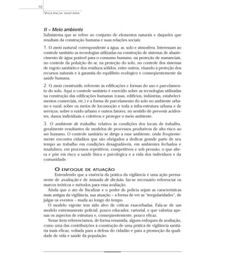 II – Meio ambiente
Subsistema que se refere ao conjunto de elementos naturais e daqueles que
resultam da construção humana e suas relações sociais:
1. O meio natural, correspondente a água, ar, solo e atmosfera. Interessam ao
controle sanitário as tecnologias utilizadas na construção de sistemas de abaste-
cimento de água potável para o consumo humano, na proteção de mananciais,
no controle da poluição do ar, na proteção do solo, no controle dos sistemas
de esgoto sanitário e dos resíduos sólidos, entre outros, visando à proteção dos
recursos naturais e à garantia do equilíbrio ecológico e conseqüentemente da
saúde humana.
2. O meio construído, referente às edificações e formas do uso e parcelamen-
to do solo. Aqui o controle sanitário é exercido sobre as tecnologias utilizadas
na construção das edificações humanas (casas, edifícios, indústrias, estabeleci-
mentos comerciais, etc.) e a forma de parcelamento do solo no ambiente urba-
no e rural; sobre os meios de locomoção e toda a infra-estrutura urbana e de
serviços; sobre o ruído urbano e outros fatores, no sentido de prevenir aciden-
tes, danos individuais e coletivos e proteger o meio ambiente.
3. O ambiente de trabalho, relativo às condições dos locais de trabalho,
geralmente resultantes de modelos de processos produtivos de alto risco ao
ser humano. O controle sanitário se dirige a esse ambiente, onde freqüente-
mente encontra cidadãos que são obrigados a dedicar grande parte de seu
tempo ao trabalho em condições desagradáveis, em ambientes fechados e
insalubres, em processos repetitivos, competitivos e sob pressão, o que alte-
ra e põe em risco a saúde física e psicológica e a vida dos indivíduos e da
comunidade.
O ENFOQUE DE ATUAÇÃO
Entendendo que a essência da prática da vigilância é uma ação perma-
nente de avaliação e de tomada de decisão, faz-se necessário referenciar os
marcos teóricos e métodos para essa avaliação.
Ainda que o ato de fiscalizar e o poder de polícia sejam as características
mais antigas da vigilância, sua atuação – a forma de ver as “irregularidades”, de
julgar os eventos – muda ao longo do tempo.
O modelo vigente tem sido alvo de críticas exacerbadas. Fala-se de um
modelo extremamente policial, pouco educador, cartorial, e que valoriza ape-
nas os aspectos de estrutura e, conseqüentemente, pouco eficaz.
Nesse item referenciamos, de forma resumida, alguns enfoques de avaliação,
como uma das contribuições à construção de uma prática de vigilância sanitá-
ria mais eficaz, voltada para a defesa do cidadão e para a promoção da quali-
dade de vida e saúde da população.
VIGILÂNCIA SANITÁRIA
10
 