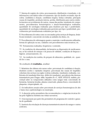 7. Sistema de registro da coleta, processamento, distribuição e transfusão, e de
informações com dados sobre recrutamento, tipo do doador recrutado, tipo de
coleta, candidatos à doação, candidatos inaptos, bolsas coletadas, principais
causas de inaptidão, produção interna, perdas, distribuição para outros estabe-
lecimentos ou recebimento de outros, causas das perdas, transfusão de compo-
nentes, procedimentos hemoterápicos e imuno-hematológicos realizados,
quantidade de sorologias realizadas para doadores por tipo e positividade,
quantidade de sorologias realizadas para pacientes por tipo e positividade, pro-
cedimentos pré-transfusionais realizados por tipo, etc.
8. Procedimentos de rotina como os executados pelos serviços de limpeza, desin-
fecção terminal e concorrente em todas as unidades da clínica, etc.
9. Procedimentos de enfermagem quanto a materiais e medicamentos utilizados,
formas de aplicação ou uso, cuidados com procedimentos mais invasivos, etc.
10. Treinamentos realizados, freqüência e conteúdo.
11. As condições do almoxarifado, da farmácia ou dispensário de medicamen-
tos, se há controle de estoque e de prazos de validade, condições de limpeza e
higiene, armazenamento, etc.
12. As condições da cozinha, do preparo de alimentos, qualidade, etc., quan-
do for o caso.
Na avaliação de resultados, analisar:
1. Relatórios dos últimos três meses sobre: percentuais de candidatos à doação,
doadores aceitos e rejeitados (inaptos); percentuais das causas de inaptidão;
cobertura dos serviços na região (coletas realizadas, transfusões realizadas, coe-
ficientes de transfusão/leito/ano, déficit de transfusão); prevalência das doenças
transmissíveis para Chagas, sífilis, hepatites B e C, AIDS, HTLVI/II, malária; per-
centual sobre os componentes utilizados como sangue total, concentrado de
hemácias, hemácias lavadas, plasma conservado, plasma fresco, concentrado de
plaquetas, crioprecipitado, etc.
2. Os indicadores anuais sobre percentuais de serviços hemoterápicos de alto
e baixo risco epidemiológico no município.
3. A absorção pelos prestadores das recomendações e exigências técnicas fei-
tas pela Vigilância Sanitária nas visitas sucessivas.
4. A incorporação por parte dos prestadores de programas de controle e garan-
tia de qualidade.
5. Ausência da veiculação de doenças transmissíveis através do sangue e outros
acidentes.
PROGRAMAS DE VIGILÂNCIA SANITÁRIA
109
 