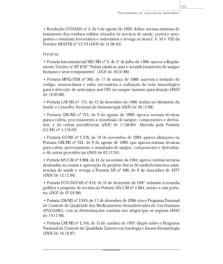 • Resolução CONAMA nº 5, de 5 de agosto de 1993: define normas mínimas de
tratamento dos resíduos sólidos oriundos de serviços de saúde, portos e aero-
portos e terminais ferroviários e rodoviários e revoga os itens I, V, VI e VIII da
Portaria MINTER nº 53/79 (DOU de 31.08.93).
Portarias
• Portaria Interministerial MIC/MS nº 3, de 1º de julho de 1988: aprova o Regula-
mento Técnico nº RT 8/87 “Bolsas plásticas para o acondicionamento de sangue
humano e seus componentes” (DOU de 20.07.88).
• Portaria MPAS/SSM nº 360, de 17 de março de 1988: autoriza a inclusão de
código, nomenclatura e valor, necessários à realização do teste imunológico
para a detecção de anticorpos anti-HIV no sangue humano para doação (DOU
de 18.03.88).
• Portaria GM/MS nº 725, de 22 de dezembro de 1988: institui no Ministério da
Saúde o Conselho Nacional de Hemoterapia (DOU de 26.12.88).
• Portaria GM/MS nº 721, de 9 de agosto de 1989: aprova normas técnicas
para a coleta, processamento e transfusão de sangue, componentes e deriva-
dos, e dá outras providências (DOU de 11.08.89). Alterada pela Portaria
GS/MS nº 1.376/93.
• Portaria GS/MS nº 1.376, de 19 de novembro de 1993: aprova alterações na
Portaria GM/MS nº 721, de 9 de agosto de 1989, que aprova normas técnicas
para coleta, processamento e transfusão de sangue, componentes e derivados,
e dá outras providências (DOU de 02.12.93).
• Portaria MS/GM nº 1.884, de 11 de novembro de 1994: aprova normas técnicas
destinadas ao exame e aprovação de projetos físicos de estabelecimentos assis-
tenciais de saúde e revoga a Portaria MS nº 400, de 6 de dezembro de 1977
(DOU de 15.12.94).
• Portaria DTN/SVS/MS nº 674, de 31 de dezembro de 1997: submete à consulta
pública a proposta de revisão da Portaria MS/GM nº 1.884, anexo a esta porta-
ria (DOU de 07.01.98).
• Portaria GM/MS nº 2.419, de 17 de dezembro de 1996: cria o Programa Nacional
de Controle de Qualidade dos Medicamentos Hemoderivados de Uso Humano
(PNCQMH), com as determinações contidas nos artigos que se seguem (DOU
de 19.12.96).
• Portaria GM/MS nº 1.544, de 15 de outubro de 1997: dispõe sobre o Programa
Nacional de Controle de Qualidade Externo em Sorologia e Imuno-Hematologia
(DOU de 16.10.97).
PROGRAMAS DE VIGILÂNCIA SANITÁRIA
111
 