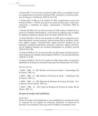 • Portaria MS nº 113, de 22 de novembro de 1993: define a necessidade de indi-
car equipamentos de proteção individual (EPI), adequados às diversas opera-
ções de limpeza e desinfecção (DOU de 24.11.93).
• Portaria MS nº 2.009, de 4 de outubro de 1996: complementa os termos da
Portaria GS/MS n° 1.376/93, que aprova as normas técnicas para a coleta, pro-
cessamento e transfusão de sangue, componentes e derivados (DOU de
07.10.96).
• Portaria SVS/MS nº 121, de 24 de novembro de 1995: institui o “Roteiro de Ins-
peção em Unidades Hemoterápicas” como norma de inspeção para os órgãos
de vigilância sanitária do Sistema Único de Saúde (DOU de 30.11.95).
• Portaria SVS/MS nº 190, de 4 de dezembro de 1996: aprova categorias de pro-
dutos importados: insumos químicos, insumos farmacêuticos, produtos cosmé-
ticos, higiene, sangue e hemoderivados, órgãos humanos, produtos de uso
industrial e substâncias radioativas, saneantes e alimentos, sujeitos à fiscaliza-
ção da Vigilância Sanitária nos terminais alfandegários no território nacional
(DOU de 05.12.96).
• Portaria SVS/MS nº 127, de 8 de dezembro de 1995: institui o Programa Nacio-
nal de Inspeção de Unidades Hemoterápicas (PNIUH), e dá outras providências
(DOU de 11.12.95).
• Portaria SAS/MS nº 182, de 2 de outubro de 1996: dispõe sobre o Controle de
Qualidade da Produção de Hemoderivados para fins transfusionais (07.10.96).
Normas técnicas
• ABNT – NBR – 12 – 807. Resíduos de Serviços de Saúde – Terminologia. Rio
de Janeiro, 1993, 3 p.
• ABNT – NBR – 12 – 808. Resíduos de Serviços de Saúde – Classificação. Rio
de Janeiro, 1993, 2 p.
• ABNT – NBR – 12 – 809. Manuseio de Resíduos de Serviços de Saúde – Pro-
cedimento. Rio de Janeiro, 1993, 4 p.
• ABNT – NBR – 12 – 810. Coleta de Resíduos de Serviços de Saúde. Rio de
Janeiro, 1993, 3 p.
Serviços de terapia renal substitutiva
Justificativa
Serviço de terapia renal substitutiva é uma modalidade do atendimento médi-
co composta de um conjunto de elementos destinados ao tratamento de
pacientes com nefropatia crônica por meio de diálise ou transplante renal.
VIGILÂNCIA SANITÁRIA
112
 