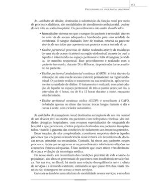 As unidades de diálise, destinadas à substituição da função renal por meio
de processos dialíticos, são modalidades de atendimento ambulatorial, poden-
do ser intra ou extra-hospitalar. Os procedimentos são assim classificados:
• Hemodiálise: sistema em que o sangue do paciente é removido através
de uma via de acesso adequado e bombeado para uma unidade de
membrana. O sangue dialisado, livre de toxinas, retorna ao paciente
através de um tubo que apresenta um protetor contra entrada do ar.
• Diálise peritoneal: processo de diálise realizado através da instalação
de uma via de acesso (cateter) na região abdominal, através do qual o
líquido é introduzido no espaço peritoneal e feita drenagem periódi-
ca, de maneira seqüencial. Esse procedimento é realizado com o
paciente internado, durante 24 a 48 horas, dependendo da necessida-
de do paciente.
• Diálise peritoneal ambulatorial contínua (CAPD): é feita através da
instalação de uma via de acesso (cateter) permanente na região abdo-
minal. O paciente realiza o tratamento na sua residência, após treina-
mento na unidade de diálise. O tratamento é realizado com a introdu-
ção de líquido no espaço peritoneal, de três a quatro vezes por dia, a
intervalos de 4 horas, ou de 8 a 12 horas durante a noite, enquanto
está dormindo.
• Diálise peritoneal contínua cíclica (CCDP): é semelhante à CAPD,
deferindo apenas no ritmo das trocas: trocas longas durante o dia e
curtas à noite, com ciclador automático.
As unidades de transplante renal, destinadas ao implante de um rim normal
de um doador vivo ou morto em pacientes com nefropatias crônicas, são uni-
dades cirúrgicas hospitalares, com recursos especializados de retaguarda do
hospital a que pertencem, e leitos próprios destinados aos pacientes transplan-
tados, visando à garantia das condições de isolamento aos imunossuprimidos.
Essas terapias, de alta complexidade, constituem respostas efetivas àqueles
pacientes que chegaram à insuficiência renal crônica em decorrência de doen-
ças renais primárias ou secundárias. Contudo, há riscos aos pacientes nesses
processos; riscos que se agravam se os procedimentos não forem realizados em
condições técnicas adequadas. É fato também que esses riscos vêm diminuin-
do com a evolução da tecnologia médica.
Em nosso meio, em decorrência das condições precárias de vida e saúde da
população, são altos os percentuais de pacientes com insuficiência renal crôni-
ca. Por sua vez, no Brasil, há ainda uma relação desequilibrada entre a oferta
de serviços e a demanda existente, estimando-se que quase 25% dos renais crô-
nicos não conseguem ter acesso a esses serviços.
Constata-se também uma alta taxa de mortalidade nesses serviços, e nos dois
PROGRAMAS DE VIGILÂNCIA SANITÁRIA
113
 