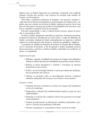 últimos anos, as diálises figuraram nos noticiários, mostrando uma realidade
bastante precária dos serviços, cujo extremo foi revelado pela unidade de
Caruaru, em Pernambuco.
Além disso, constituem problemas as hepatites, em especial a hepatite C,
cujas taxas de incidência na população vem aumentando nos últimos anos, exi-
gindo, para seu controle nos serviços de diálise, rígidas precauções, bem como
para as outras graves doenças que podem ser transmitidas nesse processo, caso
não se respeitem os padrões técnicos necessários.
Pela alta complexidade e custo, a maioria desses serviços, apesar de priva-
dos, é conveniada ao SUS.
Os fatos ocorridos, largamente noticiados na imprensa, mostraram uma desar-
ticulação do sistema de atendimento ao renal crônico, a cargo do Ministério da
Saúde e secretarias estaduais da Saúde, principalmente nos aspectos e critérios
relativos ao credenciamento dos serviços e controles de qualidade e vigilância.
O propósito da Vigilância Sanitária de Serviços de Terapia Renal Substitu-
tiva é a proteção do paciente, a fim de garantir a melhor qualidade possível
desses processos e, portanto, o melhor resultado, reduzindo-se os acidentes, os
danos e a mortalidade.
Objetivos principais
• Melhorar e garantir a qualidade dos serviços de terapia renal substitutiva
visando à redução das taxas de mortalidade dos pacientes renais crônicos.
• Reduzir os danos iatrogênicos e eliminar a veiculação de doenças
transmissíveis nos serviços.
• Coibir o uso de tecnologia obsoleta e outros procedimentos inadequa-
dos na prestação dos serviços.
• Orientar os pacientes sobre os procedimentos técnicos, condições
sanitárias adequadas dos serviços e seus direitos como usuários.
Funções e metas
• Cadastrar, licenciar e fiscalizar os serviços de terapia renal substitutiva
na área do município.
• Diagnosticar a situação dos estabelecimentos quanto ao grau de risco
epidemiológico.
• Monitorar a evolução das condições clínicas dos pacientes em terapia
renal substitutiva.
• Analisar periodicamente as informações estatísticas produzidas e pro-
mover a correção dos problemas verificados.
• Orientar a população e os prestadores desses serviços de saúde.
VIGILÂNCIA SANITÁRIA
114
 