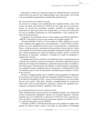 Determinar o número de inspeções anuais aos estabelecimentos, a partir do
conhecimento do grau de risco epidemiológico que representam e de acordo
com as prioridades programáticas estabelecidas anteriormente.
Do licenciamento dos estabelecimentos
Os serviços de terapia renal substitutiva são regulamentados, como todo
serviço de saúde, pelo Decreto nº 20.931/32, que exige, para seu funciona-
mento, de licença da autoridade sanitária, estadual ou municipal, que
dependerá de aprovação prévia do projeto físico, do alvará de utilização,
no caso de unidades autônomas ou extra-hospitalares, e das condições téc-
nicas de funcionamento.
A regulação das instalações físicas é feita também pela Portaria MS/GM nº
1.884/94, comentada no item em que tratamos de hospital (página 77).
A Portaria GM/MS nº 2.042, de 11 de outubro de 1996, estabeleceu recente-
mente medidas mais rígidas para o funcionamento e controle desses serviços.
Define um novo regulamento técnico para o funcionamento, competências,
fluxos e referências para o atendimento dos pacientes renais crônicos; reforça
a necessidade de licenciamento pela autoridade sanitária do Estado ou municí-
pio e demais exigências no campo da vigilância sanitária; faculta o acesso das
associações de pacientes, comissões e conselhos de saúde às instalações e
registros dos serviços.
O regulamento técnico estabelece procedimentos para o monitoramento da
evolução das condições clínicas dos pacientes, parâmetros diagnósticos para a
indicação da terapia renal substitutiva, parâmetros operacionais e procedimen-
tos técnicos para o funcionamento da unidade, recursos humanos, equipamen-
tos, qualidade da água, instalações físicas, normas para o cadastramento no SUS
e formulários para o envio de informações estatísticas para avaliação e contro-
le dos serviços.
Introduz a obrigatoriedade para as unidades extra-hospitalares de disporem
de um Serviço de Controle de Infecção Hospitalar (SCIH)/Comissão de Contro-
le de Infecção Hospitalar (CCIH), e para as intra-hospitalares, de serem assisti-
das por esse serviço. Além disso, introduz a obrigatoriedade de manuais de
rotina sobre todos os procedimentos principais, controles de qualidade, bios-
segurança, prontuários médicos completos, entre outros.
Da responsabilidade técnica do estabelecimento
Todo estabelecimento deverá possuir um responsável legal e um responsável
técnico, devidamente habilitados, inscritos no Conselho Regional, conforme
estabelecem a Lei nº 20.931/32 e o Decreto nº 77.052/76. Como os demais ser-
viços de saúde, o estabelecimento deverá possuir registro no conselho de clas-
se, conforme determina a Lei nº 6.839/80.
A Portaria GS/MS nº 2.042/96 determina que toda unidade de diálise deve
possuir um diretor clínico, médico com título de especialista em Nefrologia
PROGRAMAS DE VIGILÂNCIA SANITÁRIA
115
 