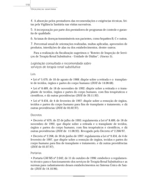 4. A absorção pelos prestadores das recomendações e exigências técnicas, fei-
tas pela Vigilância Sanitária nas visitas sucessivas.
5. A incorporação por parte dos prestadores de programas de controle e garan-
tia de qualidade.
6. As taxas de doenças transmissíveis nos pacientes, como hepatites B, C e outras.
7. Percentual anual de orientações realizadas, multas aplicadas, apreensões de
produtos, interdições de alas ou dos estabelecimentos, dentre outros.
Para a realização da fiscalização sugerimos o “Roteiro de Inspeção de Servi-
ços de Terapia Renal Substitutiva - Unidade de Diálise”, (Anexo 5).
Legislação consultada e recomendada sobre
serviços de terapia renal substitutiva
Leis
• Lei nº 5.479, de 10 de agosto de 1968: dispõe sobre a retirada e o transplan-
te de tecidos, órgãos e partes do corpo humano (DOU de 14.08.68).
• Lei nº 8.489, de 18 de novembro de 1992: dispõe sobre a retirada e o trans-
plante de tecidos, órgãos e partes do corpo humano, com fins terapêuticos e
científicos, e dá outras providências (DOU de 20.11.92).
• Lei nº 9.434, de 4 de fevereiro de 1997: dispõe sobre a remoção de órgãos,
tecidos e partes do corpo humano para fins de transplante e tratamento, e dá
outras providências (DOU de 05.02.97).
Decretos
• Decreto nº 879, de 22 de julho de 1993: regulamenta a Lei nº 8.489, de 18 de
novembro de 1992, que dispõe sobre a retirada e o transplante de tecidos,
órgãos e partes do corpo humano, com fins terapêuticos e científicos, e dá
outras providências (DOU de 11.08.93). Revogado pelo Decreto nº 2.268/97.
• Decreto nº 2.268, de 30 de junho de 1997: regulamenta a Lei nº 9.434, de 4 de
fevereiro de 1997, que dispõe sobre a remoção de órgãos, tecidos e partes do
corpo humano para fins de transplante e tratamento, e dá outras providências
(DOU de 01.07.97).
Portarias
• Portaria GM/MS nº 2.042, de 11 de outubro de 1996: estabelece o regulamen-
to técnico para o funcionamento dos serviços de Terapia Renal Substitutiva e as
normas para cadastramento desses estabelecimentos no Sistema Único de Saú-
de (DOU de 14.10.96).
VIGILÂNCIA SANITÁRIA
118
 