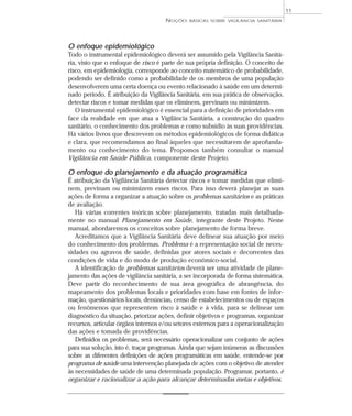 O enfoque epidemiológico
Todo o instrumental epidemiológico deverá ser assumido pela Vigilância Sanitá-
ria, visto que o enfoque de risco é parte de sua própria definição. O conceito de
risco, em epidemiologia, corresponde ao conceito matemático de probabilidade,
podendo ser definido como a probabilidade de os membros de uma população
desenvolverem uma certa doença ou evento relacionado à saúde em um determi-
nado período. É atribuição da Vigilância Sanitária, em sua prática de observação,
detectar riscos e tomar medidas que os eliminem, previnam ou minimizem.
O instrumental epidemiológico é essencial para a definição de prioridades em
face da realidade em que atua a Vigilância Sanitária, a construção do quadro
sanitário, o conhecimento dos problemas e como subsídio às suas providências.
Há vários livros que descrevem os métodos epidemiológicos de forma didática
e clara, que recomendamos ao final àqueles que necessitarem de aprofunda-
mento ou conhecimento do tema. Propomos também consultar o manual
Vigilância em Saúde Pública, componente deste Projeto.
O enfoque do planejamento e da atuação programática
É atribuição da Vigilância Sanitária detectar riscos e tomar medidas que elimi-
nem, previnam ou minimizem esses riscos. Para isso deverá planejar as suas
ações de forma a organizar a atuação sobre os problemas sanitários e as práticas
de avaliação.
Há várias correntes teóricas sobre planejamento, tratadas mais detalhada-
mente no manual Planejamento em Saúde, integrante deste Projeto. Neste
manual, abordaremos os conceitos sobre planejamento de forma breve.
Acreditamos que a Vigilância Sanitária deve delinear sua atuação por meio
do conhecimento dos problemas. Problema é a representação social de neces-
sidades ou agravos de saúde, definidas por atores sociais e decorrentes das
condições de vida e do modo de produção econômico-social.
A identificação de problemas sanitários deverá ser uma atividade de plane-
jamento das ações de vigilância sanitária, a ser incorporada de forma sistemática.
Deve partir do reconhecimento de sua área geográfica de abrangência, do
mapeamento dos problemas locais e prioridades com base em fontes de infor-
mação, questionários locais, denúncias, censo de estabelecimentos ou de espaços
ou fenômenos que representem risco à saúde e à vida, para se delinear um
diagnóstico da situação, priorizar ações, definir objetivos e programas, organizar
recursos, articular órgãos internos e/ou setores externos para a operacionalização
das ações e tomada de providências.
Definidos os problemas, será necessário operacionalizar um conjunto de ações
para sua solução, isto é, traçar programas. Ainda que sejam inúmeras as discussões
sobre as diferentes definições de ações programáticas em saúde, entende-se por
programa de saúde uma intervenção planejada de ações com o objetivo de atender
às necessidades de saúde de uma determinada população. Programar, portanto, é
organizar e racionalizar a ação para alcançar determinadas metas e objetivos.
NOÇÕES BÁSICAS SOBRE VIGILÂNCIA SANITÁRIA
11
 