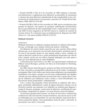 • Portaria SAS/MS nº 205, de 6 de novembro de 1996: implanta os formulá-
rios/instrumentos e regulamenta suas utilizações na sistemática de autorização
e cobrança dos procedimentos ambulatoriais de alta complexidade/custo e for-
necimento de medicamentos excepcionais a pacientes de Terapia Renal Subs-
titutiva (TRS) (DOU de 22.01.96).
• Portaria SAS/MS nº 208, de 6 de novembro de 1996: aprova as instruções para
geração de disquete com arquivo de produção ambulatorial exclusivamente
para os procedimentos de alta complexidade/custo e medicamentos excepcio-
nais APAC-II (meio magnético) do SIA/SUS (anexo I), relatório de controle de
remessa (Anexo 2) e instruções para encaminhamento de disquetes das APAC
(Anexo 3), e dá outras medidas (DOU de 27.01.97).
Radiação ionizante
Justificativa
Radiação ionizante ou radiação é qualquer partícula ou radiação eletromagné-
tica que, ao interagir com a matéria, ioniza seus átomos e moléculas.
Um filamento de metal (catodo) aquecido por uma corrente elétrica libera
elétrons que, ao se chocarem com um outro metal (anodo), produzem raios X.
Os raios X são gerados dentro de uma ampola selada a vácuo, emitidos em
todas as direções a partir do foco, sendo normalmente bloqueados em volta de
toda a ampola, exceto por um orifício chamado diafragma, por onde passa o
feixe que será utilizado para as várias finalidades.
A descoberta dos raios X deu-se em 1895, em experimentação realizada por
Wilhem Conrad Roentgen, professor de Física da Universidade de Würzburg,
na Alemanha.
Em 1896, Antoine Henri Becquerel, professor de Física da Escola Politécnica
de Paris, descobriu as propriedades radioativas do sal de urânio. Continuando
as pesquisas, Mme Curie verificou que havia outras substâncias com propriedades
semelhantes à do urânio e propôs o uso do termo radioatividade, que significa
“ativado por uma radiação penetrante que preenche todo o espaço para a emis-
são de radiância, por substâncias como o urânio e o tório denominados, em
decorrência dessas propriedades, radioelementos”.
Com o avanço das pesquisas, foram descobertas as radiações alfa, beta e
gama, produzidas artificialmente a partir de alguns elementos comuns e/ou de
elementos naturais, que passaram a ser utilizados na medicina para diagnose e
terapia de doenças, pesquisas, conservação de alimentos, esterilização de mate-
rial cirúrgico, biogenética de plantas e nos mais diversos ramos da indústria.
As invenções geradas pelos homens, em busca de bem-estar e melhoria das
condições de vida vêm trazendo enormes benefícios, mas não são raros os efei-
tos indesejados que as acompanham. No caso das radiações, logo foram desco-
bertas as primeiras injúrias, como queimaduras, lesões de pele e, mais tarde, as
associações com câncer e leucemia.
PROGRAMAS DE VIGILÂNCIA SANITÁRIA
119
 
