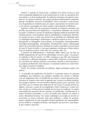 Invisível e atuando de forma lenta, a radiação tem efeitos nocivos se não
forem respeitadas rigidamente as precauções para se evitar as exposições des-
necessárias e as doses inadequadas. As radiações ionizantes são agentes muta-
gênicos, de natureza deletéria, que podem produzir malformações congênitas,
reduzir a fertilidade, provocar a esterilidade, câncer, leucemia e morte prema-
tura. Respeitadas as condições para uso seguro, representam um enorme avan-
ço da ciência e tecnologia nos vários campos, especialmente na Medicina.
Segundo a OMS, 95% das exposições humanas às radiações ionizantes são
devidas aos procedimentos diagnósticos e terapêuticos utilizados em serviços
de saúde. Considera-se serviço de saúde que emprega radiação ionizante todo
estabelecimento, como hospitais, clínicas, ambulatórios, consultórios, laborató-
rio, pronto-socorro e outros, que desenvolva as atividades de radiologia médi-
ca, radiologia odontológica, radioterapia e medicina nuclear in vivo e in vitro,
abrangendo as radiografias convencionais, as tomografias computadorizadas,
cineangiocoronariografias, mamografias, densitometrias ósseas; radioterapias
através de aceleradores lineares, bombas de cobalto e aparelhos convencionais
de raios X, fontes de irídio e césio para implantes, betaterapia e fontes radioa-
tivas em medicina nuclear, como iodo 131, tecnécio, tálio, etc.
O Instituto de Radioproteção e Dosimetria (IRD) estima que há mais de
60.000 equipamentos de raios X em odontologia em todo o país, e em pesqui-
sa realizada no Rio de Janeiro, em 1992, constatou-se que 40% não forneciam
a colimação e a filtração adequadas e mais de 80% realizavam os procedimen-
tos com doses de radiação superior à necessária, expondo a riscos pacientes e
os próprios profissionais. Essa situação é encontrada também em outros Esta-
dos, alguns em piores condições.
Diante dos perigos potenciais da radiação, alguns princípios regem essa
prática:
1. O princípio da justificativa da prática é o princípio básico de proteção
radiológica, que estabelece que qualquer atividade que envolve a radiação
com uso diagnóstico deve ser justificada em relação a outras alternativas não-
invasivas de exames como meio de garantir que a técnica escolhida resultará,
sob qualquer hipótese, em um benefício líquido positivo para o paciente. Isso
quer dizer que os critérios para indicação de um exame ou terapia devem ser
rígidos e precisos, a partir de um diagnóstico clínico minucioso e outros exa-
mes, até que se conclua pela necessidade dos recursos em radiação. As exposi-
ções médicas de pacientes devem, portanto, ser justificadas, considerando-se o
efetivo benefício pretendido e o risco envolvido pela radiação em relação a
outras alternativas técnicas. Um exame radiológico ou terapia só devem ser
executados se forem realmente úteis para melhorar o estado do paciente.
Assim, a justificação de uma exposição médica individual é de responsabilida-
de dos médicos e cirurgiões-dentistas, seja daquele que prescreve, seja daque-
le que conduz o processo.
VIGILÂNCIA SANITÁRIA
120
 