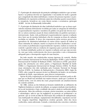 2. O princípio da otimização da proteção radiológica estabelece que as insta-
lações e as práticas deverão ser organizadas e executadas de modo a garantir
que a magnitude das doses individuais, o número de pessoas expostas e as pro-
babilidades de exposições acidentais sejam tão reduzidas quanto razoavelmen-
te exeqüíveis, levando-se em conta fatores sociais e econômicos (princípio
ALARA - As Low As Reasonably Achievable).
3. O princípio da limitação da dose individual estabelece que as doses equi-
valentes máximas efetivamente recebidas por todas as categorias de indivíduos
ocupacionalmente expostos e membros do público em geral não devem exce-
der os valores máximos anuais de doses estabelecidas em padrões nacionais e
internacionais. Assim, todo profissional ocupacionalmente exposto à radiação
deve fazer uso de monitor individual a fim de computar as doses de radiação
recebidas no trabalho. É dever dos responsáveis pelos serviços prover seus
operadores de dosímetros individuais ou outros meios capazes de indicar as
doses estimadas de radiação, manter os arquivos de dose atualizados e acessí-
veis a todos os profissionais ocupacionalmente expostos, realizar os exames de
controle e garantir todas as condições de segurança para a proteção radiológi-
ca. Nenhum trabalhador poderá ser exposto à radiação sem que seja necessá-
rio, sem que tenha conhecimento dos riscos associados e sem o treinamento
adequado para o desempenho seguro de suas funções.
Em todo mundo, são estabelecidas normas rigorosas de controle, ditadas
pela Comissão Internacional de Proteção Radiológica (ICRP) e pela Comissão
Internacional de Unidade de Radiação (ICRU). Vinculam-se à ICRU, para divul-
gação das orientações aos vários países, a Organização Mundial da Saúde
(OMS) e a Organização Internacional de Energia Atômica (OIEA). No Brasil,
essas orientações têm sido instituídas pela Comissão Nacional de Energia
Nuclear (CNEN). Ao Instituto de Radioproteção e Dosimetria (IRD), órgão da
CNEN, cabe o papel de assessor técnico ao Ministério da Saúde e às secretarias
estaduais da Saúde, especialmente, para oferecer treinamentos.
Apesar de toda a organização em nível internacional e nacional, pode-se afir-
mar que no Brasil essa atividade traz muitos temores, ainda que o acidente de
Goiânia tenha, com seu alerta tão cruel, proporcionado um amadurecimento
do controle sanitário.
Até 1986, embora as leis federais já tivessem estabelecido as atribuições da
Vigilância Sanitária ao controle da radiação, as equipes estaduais eram insuficien-
tes ou até inexistentes e hoje a realidade não parece ainda ter melhorado signifi-
cativamente. Além dos acidentes eventuais, porém temerários, na rotina médica
e odontológica, sabe-se que há negligência na proteção ao profissional e ao
paciente, que se revela na falta da observação das condições de radioproteção,
(uso inadequado da radiação, equipamentos descalibrados, exposições excessi-
vas, imagens imperfeitas, diagnósticos errados) gerando, além dos riscos
conhecidos, custos adicionais. Contudo, a introdução dos conceitos e métodos
PROGRAMAS DE VIGILÂNCIA SANITÁRIA
121
 