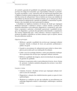 de controle e garantia de qualidade vem ganhando espaço nesses serviços e,
por força do Código do Consumidor, que responsabiliza civilmente os prestado-
res pelas nocividades e erros, representa mais um instrumental importante para
a Vigilância Sanitária instituir programas de garantia de qualidade da imagem ao
lado das normas de radioproteção. Nota-se também um avanço nas entidades de
especialistas nas diversas áreas da radiação ionizante, que se esforçam por divul-
gar as normas de radioproteção e garantia de qualidade e conscientizar os profis-
sionais a elas vinculados dos riscos potenciais da radiação.
A finalidade da Vigilância Sanitária de Serviços de Saúde que empregam
Radiação Ionizante é estabelecer normas e rotinas visando à proteção dos
pacientes submetidos a procedimentos diagnósticos e terapêuticos, para mini-
mizar a exposição e aumentar a efetividade operacional, a qualidade da ima-
gem e do diagnóstico; a proteção dos operadores, determinando o cumprimento
das normas estabelecidas para evitar acidentes e doenças ocupacionais; e a
proteção do público, reduzindo-se as doses coletivas a que se expõem, através
dos procedimentos médicos.
Objetivos principais
• Melhorar e garantir a qualidade dos serviços que empregam radiação
ionizante visando à redução de riscos aos pacientes, profissionais e
público em geral.
• Garantir os mecanismos de radioproteção para reduzir os danos iatro-
gênicos provocados pelo uso inadequado da radiação.
• Coibir o uso de tecnologia obsoleta e outros procedimentos inadequa-
dos na prestação dos serviços que empregam radiação ionizante.
• Melhorar a qualidade das imagens, através da introdução de programas
de garantia de qualidade.
• Esclarecer os pacientes sobre os procedimentos técnicos, riscos, formas
de proteção, condições sanitárias adequadas dos serviços e seus direi-
tos como usuários.
Funções e metas
• Cadastrar, licenciar e fiscalizar serviços que empregam radiação ioni-
zante na área do município.
• Diagnosticar a situação dos estabelecimentos quanto ao grau de risco
epidemiológico.
• Monitorar as condições em que são realizados os procedimentos em
radiologia diagnóstica médica e odontológica, radioterapia e medicina
nuclear.
VIGILÂNCIA SANITÁRIA
122
 