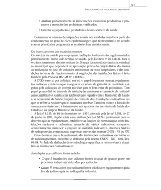 • Analisar periodicamente as informações estatísticas produzidas e pro-
mover a correção dos problemas verificados.
• Orientar a população e prestadores desses serviços de saúde.
Determinar o número de inspeções anuais aos estabelecimentos a partir do
conhecimento do grau de risco epidemiológico que representam e de acordo
com as prioridades programáticas estabelecidas anteriormente.
Do licenciamento dos estabelecimentos
Os serviços de saúde que empregam radiação ionizante são regulamentados
primeiramente, como todo serviço de saúde, pelo Decreto nº 20.931/32. Para o
seu funcionamento eles necessitam de licença da autoridade sanitária, estadual
ou municipal, que dependerá de aprovação prévia do projeto físico, do alvará
de utilização, no caso de unidades autônomas ou extra-hospitalares, e das con-
dições técnicas de funcionamento. A regulação das instalações físicas é feita
também pela Portaria MS/GM nº 1.884/94.
A CNEN exerce, por definição em lei, o papel de propor normas, regulamen-
tos, métodos e sistemas que assegurem os níveis de garantia de qualidade exi-
gidos pela aplicação de energia nuclear para o bem-estar da população. Tem
papel primordial no controle de instalações nucleares e comércio de radioisó-
topos artificiais e substâncias radioativas e reparte com o Ministério da Saúde
e as secretarias da Saúde funções de controle das instalações radioativas, no
que se refere à radioterapia e medicina nuclear. Também exerce a função de
assessoramento técnico e treinamento aos quadros das secretarias da Saúde dos
Estados e ao próprio Ministério da Saúde.
A Lei nº 6.189, de 16 de dezembro de 1974, alterada pela Lei nº 7.781, de 27
de junho de 1989, dispõe sobre essas atribuições da CNEN e, juntamente com os
decretos que as regulamentam, estabelece as funções de normatização sobre ins-
talações nucleares e radioativas, controle de rejeitos radioativos, transporte,
armazenamento, manuseio e preparo de materiais radioativos, diretrizes básicas
de radioproteção, entres outras, expressas através das normas CNEN – NE ou NN.
Cabe destacar que o licenciamento de instalações radioativas, excluídas as
de radiodiagnóstico, encontra-se definido pela norma CNEN – NE – 6.02/Res.
09/84. Ao lado de definição de terminologia específica, a norma técnica classi-
fica as instalações radioativas em:
Instalações que utilizam fontes seladas
• Grupo I: instalações que utilizam fontes seladas de grande porte em
processos industriais induzidos por radiação.
• Grupo II: instalações que utilizam fontes seladas em equipamentos para
fins de radioterapia ou radiografia industrial.
PROGRAMAS DE VIGILÂNCIA SANITÁRIA
123
 