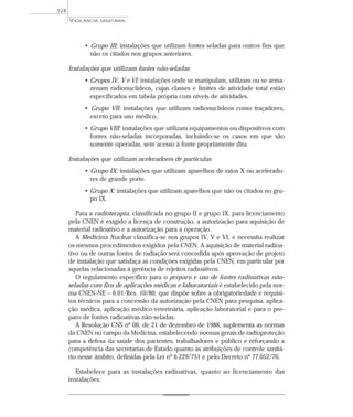 • Grupo III: instalações que utilizam fontes seladas para outros fins que
não os citados nos grupos anteriores.
Instalações que utilizam fontes não-seladas
• Grupos IV, V e VI: instalações onde se manipulam, utilizam ou se arma-
zenam radionuclídeos, cujas classes e limites de atividade total estão
especificados em tabela própria com níveis de atividades.
• Grupo VII: instalações que utilizam radionuclídeos como traçadores,
exceto para uso médico.
• Grupo VIII: instalações que utilizam equipamentos ou dispositivos com
fontes não-seladas incorporadas, incluindo-se os casos em que são
somente operadas, sem acesso à fonte propriamente dita.
Instalações que utilizam aceleradores de partículas
• Grupo IX: instalações que utilizam aparelhos de raios X ou acelerado-
res de grande porte.
• Grupo X: instalações que utilizam aparelhos que não os citados no gru-
po IX.
Para a radioterapia, classificada no grupo II e grupo IX, para licenciamento
pela CNEN é exigido a licença de construção, a autorização para aquisição de
material radioativo e a autorização para a operação.
A Medicina Nuclear classifica-se nos grupos IV, V e VI, e necessita realizar
os mesmos procedimentos exigidos pela CNEN. A aquisição de material radioa-
tivo ou de outras fontes de radiação será concedida após aprovação de projeto
de instalação que satisfaça as condições exigidas pela CNEN, em particular por
aquelas relacionadas à gerência de rejeitos radioativos.
O regulamento específico para o preparo e uso de fontes radioativas não-
seladas com fins de aplicações médicas e laboratoriais é estabelecido pela nor-
ma CNEN-NE – 6.01/Res. 10/80, que dispõe sobre a obrigatoriedade e requisi-
tos técnicos para a concessão da autorização pela CNEN para pesquisa, aplica-
ção médica, aplicação médico-veterinária, aplicação laboratorial e para o pre-
paro de fontes radioativas não-seladas.
A Resolução CNS nº 06, de 21 de dezembro de 1988, suplementa as normas
da CNEN no campo da Medicina, estabelecendo normas gerais de radioproteção
para a defesa da saúde dos pacientes, trabalhadores e público e reforçando a
competência das secretarias de Estado quanto às atribuições de controle sanitá-
rio nesse âmbito, definidas pela Lei nº 6.229/751 e pelo Decreto nº 77.052/76.
Estabelece para as instalações radioativas, quanto ao licenciamento das
instalações:
VIGILÂNCIA SANITÁRIA
124
 