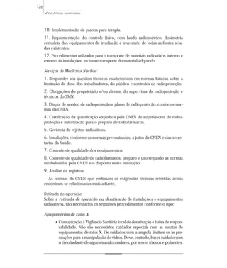 10. Implementação de planos para terapia.
11. Implementação do controle físico, com laudo radiométrico, dosimetria
completa dos equipamentos de irradiação e inventário de todas as fontes sela-
das existentes.
12. Procedimentos utilizados para o transporte de materiais radioativos, interno e
externo às instalações, inclusive transporte do material adquirido.
Serviços de Medicina Nuclear
1. Responder aos quesitos técnicos estabelecidos em normas básicas sobre a
limitação de dose dos trabalhadores, do público e controles de radioproteção.
2. Obrigações do proprietário e/ou diretor, do supervisor de radioproteção e
técnicos do SMN.
3. Dispor de serviço de radioproteção e plano de radioproteção, conforme nor-
mas da CNEN.
4. Certificação da qualificação expedida pela CNEN de supervisores de radio-
proteção e autorização para o preparo de radiofármacos.
5. Gerência de rejeitos radioativos.
6. Instalações conforme as normas preconizadas, a juízo da CNEN e das secre-
tarias da Saúde.
7. Controle de qualidade dos equipamentos.
8. Controle de qualidade de radiofármacos, preparo e uso segundo as normas
estabelecidas pela CNEN e o disposto nessa resolução.
9. Análise de registros.
As normas da CNEN que embasam as exigências técnicas referidas acima
encontram-se relacionadas mais adiante.
Retirada de operação
Sobre a retirada de operação ou desativação de instalações e equipamentos
radioativos, são necessários os seguintes procedimentos conforme o tipo:
Equipamentos de raios X
• Comunicação à Vigilância Sanitária local de desativação e baixa de respon-
sabilidade. Não são necessários cuidados especiais com as sucatas de
equipamentos de raios X. Os cuidados com a ampola limitam-se às pre-
cauções para a manipulação de vidros. Deve, contudo, haver cuidado com
o óleo isolante de alguns transformadores, por serem tóxicos e poluentes.
VIGILÂNCIA SANITÁRIA
126
 