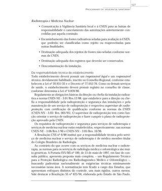Radioterapia e Medicina Nuclear
• Comunicação à Vigilância Sanitária local e à CNEN para as baixas de
responsabilidade e cancelamento das autorizações anteriormente con-
cedidas por aquela comissão.
• Encaminhamento das fontes radioativas seladas para avaliação à CNEN,
que poderão ser classificadas como rejeito ou reaproveitadas para
outras finalidades.
• Destinação adequada dos rejeitos de fontes não-seladas conforme nor-
mas da CNEN.
• Destinação adequada dos registros que deverão ser conservados.
• Descontaminação da instalação.
Da responsabilidade técnica do estabelecimento
Todo estabelecimento deverá possuir um responsável legal e um responsável
técnico, devidamente habilitado, inscrito no Conselho Regional, conforme esta-
belecem a Lei nº 20.931/32 e o Decreto nº 77.052/76. Como os demais serviços
de saúde, o estabelecimento deverá possuir registro no conselho de classe,
conforme determina a Lei nº 6.839/80.
Regulamenta as obrigações básicas da direção ou chefia da instalação radioa-
tiva a norma CNEN-NE - 3.01/Res.12/88, que estabelece para a direção ou che-
fia a responsabilidade pela radioproteção e segurança das instalações e pela
manutenção de um serviço de radioproteção e respectivo supervisor de radio-
proteção, com certificação de qualificação conforme as normas da CNEN
(CNEN-NN - 3.03/ Res. 005/95). O supervisor de radioproteção tem como fun-
ção orientar o serviço de radioproteção e fazer cumprir o plano de radioprote-
ção aprovado pela CNEN.
Os requisitos de radioproteção e segurança para serviços de radioterapia e
serviços de medicina nuclear estão estabelecidos, respectivamente, nas normas
CNEN-NE - 3.06/Res.1/90 e CNEN-NN - 3.05/Res. 10/96.
A Resolução CNS nº 6/88 institui que a responsabilidade técnica pelo servi-
ço de medicina nuclear e serviço de radioterapia é de médico membro titular
do Colégio Brasileiro de Radiologia.
Ao contrário do que ocorre com os serviços de medicina nuclear e radiote-
rapia, as normas para os serviços de radiologia médica e odontológica são mui-
to genéricas. A Portaria SVS/MS nº 189, de 13 de maio de 1997, em fase de con-
sulta pública, apresenta proposta mais completa, – um Regulamento Técnico
para a Proteção Radiológica em Radiodiagnóstico Médico e Odontológico –,
buscando padronizar nacionalmente as exigências técnicas minimamente
necessárias nessa área. A normatização tem ficado a cargo dos Estados, que
apresentam enfoques distintos do controle, uns mais rígidos, outros menos.
Vale destacar a Resolução SS nº 625/94, elaborada pelo Estado de São Paulo,
PROGRAMAS DE VIGILÂNCIA SANITÁRIA
127
 