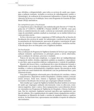 que oficializa a obrigatoriedade, para todos os serviços de saúde que empre-
gam a radiação ionizante, incluídos os serviços de radiodiagnóstico médico e
odontológico, de realização do levantamento radiométrico e testes de fuga para
obtenção da licença ou revalidação, bem como Programas de Garantia de Qua-
lidade (PGQ) sistemáticos.
Da competência para a fiscalização
A competência para a fiscalização está estabelecida pelo Decreto nº 77.052/76,
pelas leis nºs 6.229/75 e 8.080/90 e Portaria GM/MS nº 1.565/94, como para
todos os estabelecimentos de saúde, conforme já comentado anteriormente, a
cargo da autoridade sanitária estadual ou municipal, ou no âmbito federal nos
casos previstos em lei.
As leis e decretos que criam e organizam a CNEN atribuem-lhe as funções de
fiscalização dos serviços de saúde, de radioterapia e medicina nuclear, quanto
às autorizações de funcionamento, aprovação de projeto e autorização de aqui-
sição de materiais e fontes radioativos para a radioterapia e medicina nuclear.
A fiscalização deve ser feita junto com a Vigilância Sanitária.
Da fiscalização
Para a realização do Programa de Vigilância Sanitária de Serviços que empregam
radiação ionizante, apresentamos os principais passos a serem observados,
para a avaliação de estrutura, processo e resultado.
Trata-se de área das mais complexas, e a equipe deve ser multiprofissional,
composta de médico, dentista, engenheiro sanitário ou arquiteto e, especialmen-
te, por físico, para as questões relativas à radioproteção e controle de qualidade.
Quando não houver físico, o profissional deve estar devidamente treinado e
familiarizado com os tipos de equipamento, procedimentos, testes, análise das
medidas, e conhecer profundamente a legislação vigente. Recomenda-se ainda
que tenha um canal estabelecido oficialmente com um profissional físico, para
referência técnica.
Uma parte da legislação relacionada para a fiscalização de correlatos, relativa
a equipamentos e dispositivos médico-hospitalares, também embasa a atuação
nesses serviços. Neste item, citamos a legislação específica complementar
necessária à fiscalização dos serviços que empregam radiação ionizante.
Vale ressaltar que é papel da Vigilância Sanitária fiscalizar também os serviços
de saúde que empregam radiação não-ionizante, como os ultra-sons, resso-
nância magnética, laser e outros. Esses equipamentos e procedimentos devem
ser vistoriados nos Programas de Vigilâncias de Hospitais e Clínicas Ambulato-
riais. Não há, entretanto, legislação nacional específica que regulamente esse
tipo de radiação. Há a regulamentação do registro desses equipamentos médico-
hospitalares no Ministério da Saúde e normas de instalação elétrica e padrões
técnicos. Ao final deste item, apresentamos um trabalho a respeito de radiações
não-ionizantes.
VIGILÂNCIA SANITÁRIA
128
 