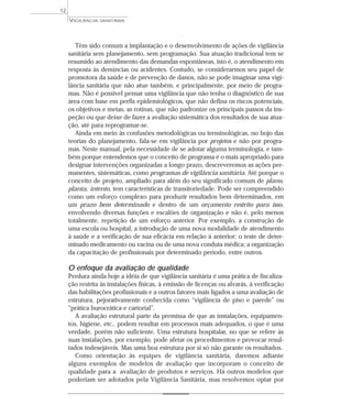 Têm sido comum a implantação e o desenvolvimento de ações de vigilância
sanitária sem planejamento, sem programação. Sua atuação tradicional tem se
resumido ao atendimento das demandas espontâneas, isto é, o atendimento em
resposta às denúncias ou acidentes. Contudo, se considerarmos seu papel de
promotora da saúde e de prevenção de danos, não se pode imaginar uma vigi-
lância sanitária que não atue também, e principalmente, por meio de progra-
mas. Não é possível pensar uma vigilância que não tenha o diagnóstico de sua
área com base em perfis epidemiológicos, que não defina os riscos potenciais,
os objetivos e metas, as rotinas, que não padronize os principais passos da ins-
peção ou que deixe de fazer a avaliação sistemática dos resultados de sua atua-
ção, até para reprogramar-se.
Ainda em meio às confusões metodológicas ou terminológicas, no bojo das
teorias do planejamento, fala-se em vigilância por projetos e não por progra-
mas. Neste manual, pela necessidade de se adotar alguma terminologia, e tam-
bém porque entendemos que o conceito de programa é o mais apropriado para
designar intervenções organizadas a longo prazo, descreveremos as ações per-
manentes, sistemáticas, como programas de vigilância sanitária. Até porque o
conceito de projeto, ampliado para além do seu significado comum de plano,
planta, intento, tem características de transitoriedade. Pode ser compreendido
como um esforço complexo para produzir resultados bem determinados, em
um prazo bem determinado e dentro de um orçamento restrito para isso,
envolvendo diversas funções e escalões de organização e não é, pelo menos
totalmente, repetição de um esforço anterior. Por exemplo, a construção de
uma escola ou hospital; a introdução de uma nova modalidade de atendimento
à saúde e a verificação de sua eficácia em relação à anterior; o teste de deter-
minado medicamento ou vacina ou de uma nova conduta médica; a organização
da capacitação de profissionais por determinado período, entre outros.
O enfoque da avaliação de qualidade
Perdura ainda hoje a idéia de que vigilância sanitária é uma prática de fiscaliza-
ção restrita às instalações físicas, à emissão de licenças ou alvarás, à verificação
das habilitações profissionais e a outros fatores mais ligados a uma avaliação de
estrutura, pejorativamente conhecida como “vigilância de piso e parede” ou
“prática burocrática e cartorial”.
A avaliação estrutural parte da premissa de que as instalações, equipamen-
tos, higiene, etc., podem resultar em processos mais adequados, o que é uma
verdade, porém não suficiente. Uma estrutura hospitalar, no que se refere às
suas instalações, por exemplo, pode afetar os procedimentos e provocar resul-
tados indesejáveis. Mas uma boa estrutura por si só não garante os resultados.
Como orientação às equipes de vigilância sanitária, daremos adiante
alguns exemplos de modelos de avaliação que incorporam o conceito de
qualidade para a avaliação de produtos e serviços. Há outros modelos que
poderiam ser adotados pela Vigilância Sanitária, mas resolvemos optar por
VIGILÂNCIA SANITÁRIA
12
 