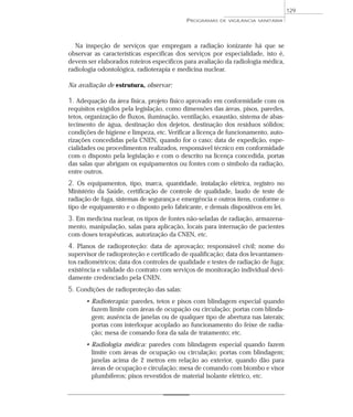 Na inspeção de serviços que empregam a radiação ionizante há que se
observar as características específicas dos serviços por especialidade, isto é,
devem ser elaborados roteiros específicos para avaliação da radiologia médica,
radiologia odontológica, radioterapia e medicina nuclear.
Na avaliação de estrutura, observar:
1. Adequação da área física, projeto físico aprovado em conformidade com os
requisitos exigidos pela legislação, como dimensões das áreas, pisos, paredes,
tetos, organização de fluxos, iluminação, ventilação, exaustão, sistema de abas-
tecimento de água, destinação dos dejetos, destinação dos resíduos sólidos;
condições de higiene e limpeza, etc. Verificar a licença de funcionamento, auto-
rizações concedidas pela CNEN, quando for o caso; data de expedição, espe-
cialidades ou procedimentos realizados, responsável técnico em conformidade
com o disposto pela legislação e com o descrito na licença concedida, portas
das salas que abrigam os equipamentos ou fontes com o símbolo da radiação,
entre outros.
2. Os equipamentos, tipo, marca, quantidade, instalação elétrica, registro no
Ministério da Saúde, certificação de controle de qualidade, laudo de teste de
radiação de fuga, sistemas de segurança e emergência e outros itens, conforme o
tipo de equipamento e o disposto pelo fabricante, e demais dispositivos em lei.
3. Em medicina nuclear, os tipos de fontes não-seladas de radiação, armazena-
mento, manipulação, salas para aplicação, locais para internação de pacientes
com doses terapêuticas, autorização da CNEN, etc.
4. Planos de radioproteção: data de aprovação; responsável civil; nome do
supervisor de radioproteção e certificado de qualificação; data dos levantamen-
tos radiométricos; data dos controles de qualidade e testes de radiação de fuga;
existência e validade do contrato com serviços de monitoração individual devi-
damente credenciado pela CNEN.
5. Condições de radioproteção das salas:
• Radioterapia: paredes, tetos e pisos com blindagem especial quando
fazem limite com áreas de ocupação ou circulação; portas com blinda-
gem; ausência de janelas ou de qualquer tipo de abertura nas laterais;
portas com interloque acoplado ao funcionamento do feixe de radia-
ção; mesa de comando fora da sala de tratamento; etc.
• Radiologia médica: paredes com blindagem especial quando fazem
limite com áreas de ocupação ou circulação; portas com blindagem;
janelas acima de 2 metros em relação ao exterior, quando dão para
áreas de ocupação e circulação; mesa de comando com biombo e visor
plumbíferos; pisos revestidos de material isolante elétrico, etc.
PROGRAMAS DE VIGILÂNCIA SANITÁRIA
129
 