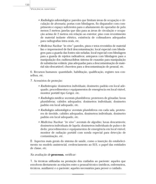 • Radiologia odontológica: paredes que limitam áreas de ocupação e cir-
culação de alvenaria; portas com blindagem, fio disparador com com-
primento e espaço suficientes para o afastamento do operador de pelo
menos 2 metros; janelas que dão para as áreas de circulação e ocupa-
ção acima de 2 metros em relação ao exterior; piso com revestimento
de material isolante elétrico, existência de colimadores adequados
para radiografias intra-orais, etc.
• Medicina Nuclear “in vivo”: paredes, pisos e tetos revestidos de material
liso e impermeável de fácil descontaminação; local especial com blinda-
gem para a guarda das fontes não-seladas; local especial com blindagem
para a guarda de rejeitos radioativos; anteparos com blindagem para a
manipulação dos radionuclídeos; sistema de exaustão para manipulação
de substâncias voláteis; pias adequadas para a descontaminação de mate-
rial não-descartável; chuveiros para a descontaminação de pessoal, etc.
6. Recursos humanos: quantidade, habilitação, qualificação, registro nos con-
selhos, etc.
7. Acessórios de proteção:
• Radioterapia: dosímetros individuais; dosímetro padrão em local ade-
quado, procedimentos e equipamentos de emergência em local visível,
monitor portátil tipo Geiger, etc.
• Radiologia médica: aventais plumbíferos; protetores de gônadas; luvas
plumbíferas; cabides adequados; dosímetros individuais; dosímetro
padrão em local adequado, etc.
• Radiologia odontológica: aventais plumbíferos em cada sala, proteto-
res de tireóide, cabides adequados, dosímetros individuais, dosímetro
padrão em local adequado, etc.
• Medicina Nuclear “in vivo”: aventais de algodão; luvas descartáveis;
dosímetros individuais de lapela; dosímetros individuais de pulso e de
dedo; procedimentos e equipamentos de emergência em local visível;
monitor de radiação portátil com sonda especial para detecção de
contaminação, etc.
8. Aspectos mais gerais do sistema de saúde, como a inserção do estabeleci-
mento no modelo assistencial, credenciamento ao SUS, o papel das entidades
de classe, etc.
Na avaliação de processo, verificar:
1. As técnicas utilizadas na prestação dos cuidados ao paciente: aqueles que
envolvem diretamente as relações entre o pessoal técnico (médicos, enfermeiros,
técnicos, auxiliares) e o paciente; aqueles necessários para prover o cuidado.
VIGILÂNCIA SANITÁRIA
130
 