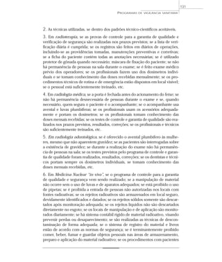 2. As técnicas utilizadas, se dentro dos padrões técnico-científicos aceitáveis.
3. Em radioterapia, se as provas de controle para a garantia de qualidade e
verificação de segurança são realizadas nos prazos previstos; se a lista de veri-
ficação diária é cumprida; se os registros são feitos em diários de operações,
incluindo-se as providências tomadas, manutenções preventivas e corretivas;
se a ficha do paciente contém todas as anotações necessárias; se é utilizado
protetor de gônada quando necessário; máscara de fixação do paciente; se não
há permanência de pessoas na sala durante o exame; se é feito exame médico
prévio dos operadores; se os profissionais fazem uso dos dosímetros indivi-
duais e se tomam conhecimento das doses recebidas mensalmente; se os pro-
cedimentos técnicos de rotina e de emergência estão dispostos em local visível;
se o pessoal está suficientemente treinado, etc.
4. Em radiologia médica, se a porta é fechada antes do acionamento do feixe; se
não há permanência desnecessária de pessoas durante o exame e se, quando
necessário, quem segura o paciente é o acompanhante; se o acompanhante usa
avental e luvas plumbíferas; se os profissionais usam os acessórios adequada-
mente e portam os dosímetros; se os profissionais tomam conhecimento das
doses mensais recebidas; se os testes de controle e garantia de qualidade são rea-
lizados nos prazos previstos, resultados, correções; se os profissionais e técnicos
são suficientemente treinados, etc.
5. Em radiologia odontológica, se é oferecido o avental plumbífero às mulhe-
res, mesmo que não aparentem gravidez; se as pacientes são interrogadas sobre
a existência de gravidez; se durante a realização do exame não há permanên-
cia de pessoas na sala; se os testes previstos pelo programa de controle e garan-
tia de qualidade foram realizados, resultados, correções; se os dentistas e técni-
cos portam sempre os dosímetros individuais, se tomam conhecimento das
doses mensais recebidas, etc.
6. Em Medicina Nuclear “in vivo”, se o programa de controle para a garantia
de qualidade e segurança vem sendo realizado; se a manipulação de material
não ocorre sem o uso de luvas e de aparatos adequados; se está proibido o uso
de pipetas; se é proibida a entrada de pessoas não autorizadas nos locais com
fontes radioativas; se os rejeitos radioativos são armazenados em local seguro,
devidamente identificados e datados; se os rejeitos sólidos somente são descar-
tados após monitoração adequada; se os rejeitos líquidos não são descartados
diretamente no esgoto; se os locais de manipulação e de aplicação são monito-
rados diariamente; se há sistema contábil rígido de material radioativo, visando
prevenir perdas ou desaparecimento; se são realizadas as técnicas de descon-
taminação de forma adequada; se o sistema de registro do material e livros
estão de acordo com as normas de segurança; se é terminantemente proibido
comer, beber, fumar e guardar objetos pessoais nas áreas de armazenamento,
preparo e aplicação do material radioativo; se os procedimentos com pacientes
PROGRAMAS DE VIGILÂNCIA SANITÁRIA
131
 
