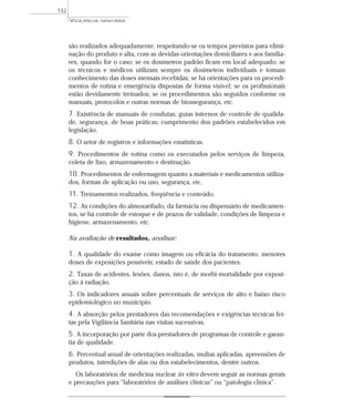 são realizados adequadamente, respeitando-se os tempos previstos para elimi-
nação do produto e alta, com as devidas orientações domiciliares e aos familia-
res, quando for o caso; se os dosímetros padrão ficam em local adequado; se
os técnicos e médicos utilizam sempre os dosímetros individuais e tomam
conhecimento das doses mensais recebidas; se há orientações para os procedi-
mentos de rotina e emergência dispostas de forma visível; se os profissionais
estão devidamente treinados; se os procedimentos são seguidos conforme os
manuais, protocolos e outras normas de biossegurança, etc.
7. Existência de manuais de condutas; guias internos de controle de qualida-
de, segurança, de boas práticas; cumprimento dos padrões estabelecidos em
legislação.
8. O setor de registros e informações estatísticas.
9. Procedimentos de rotina como os executados pelos serviços de limpeza,
coleta de lixo, armazenamento e destinação.
10. Procedimentos de enfermagem quanto a materiais e medicamentos utiliza-
dos, formas de aplicação ou uso, segurança, etc.
11. Treinamentos realizados, freqüência e conteúdo.
12. As condições do almoxarifado, da farmácia ou dispensário de medicamen-
tos, se há controle de estoque e de prazos de validade, condições de limpeza e
higiene, armazenamento, etc.
Na avaliação de resultados, analisar:
1. A qualidade do exame como imagem ou eficácia do tratamento, menores
doses de exposições possíveis; estado de saúde dos pacientes.
2. Taxas de acidentes, lesões, danos, isto é, de morbi-mortalidade por exposi-
ção à radiação.
3. Os indicadores anuais sobre percentuais de serviços de alto e baixo risco
epidemiológico no município.
4. A absorção pelos prestadores das recomendações e exigências técnicas fei-
tas pela Vigilância Sanitária nas visitas sucessivas.
5. A incorporação por parte dos prestadores de programas de controle e garan-
tia de qualidade.
6. Percentual anual de orientações realizadas, multas aplicadas, apreensões de
produtos, interdições de alas ou dos estabelecimentos, dentre outros.
Os laboratórios de medicina nuclear in vitro devem seguir as normas gerais
e precauções para “laboratórios de análises clínicas” ou “patologia clínica”.
VIGILÂNCIA SANITÁRIA
132
 