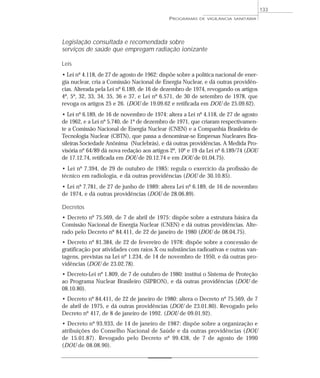 Legislação consultada e recomendada sobre
serviços de saúde que empregam radiação ionizante
Leis
• Lei nº 4.118, de 27 de agosto de 1962: dispõe sobre a política nacional de ener-
gia nuclear, cria a Comissão Nacional de Energia Nuclear, e dá outras providên-
cias. Alterada pela Lei nº 6.189, de 16 de dezembro de 1974, revogando os artigos
4º, 5º, 32, 33, 34, 35, 36 e 37, e Lei nº 6.571, de 30 de setembro de 1978, que
revoga os artigos 25 e 26. (DOU de 19.09.62 e retificada em DOU de 25.09.62).
• Lei nº 6.189, de 16 de novembro de 1974: altera a Lei nº 4.118, de 27 de agosto
de 1962, e a Lei nº 5.740, de 1º de dezembro de 1971, que criaram respectivamen-
te a Comissão Nacional de Energia Nuclear (CNEN) e a Companhia Brasileira de
Tecnologia Nuclear (CBTN), que passa a denominar-se Empresas Nucleares Bra-
sileiras Sociedade Anônima (Nuclebrás), e dá outras providências. A Medida Pro-
visória nº 64/89 dá nova redação aos artigos 2º, 10º e 19 da Lei nº 6.189/74 (DOU
de 17.12.74, retificada em DOU de 20.12.74 e em DOU de 01.04.75).
• Lei nº 7.394, de 29 de outubro de 1985: regula o exercício da profissão de
técnico em radiologia, e dá outras providências (DOU de 30.10.85).
• Lei nº 7.781, de 27 de junho de 1989: altera Lei nº 6.189, de 16 de novembro
de 1974, e dá outras providências (DOU de 28.06.89).
Decretos
• Decreto nº 75.569, de 7 de abril de 1975: dispõe sobre a estrutura básica da
Comissão Nacional de Energia Nuclear (CNEN) e dá outras providências. Alte-
rado pelo Decreto nº 84.411, de 22 de janeiro de 1980 (DOU de 08.04.75).
• Decreto nº 81.384, de 22 de fevereiro de 1978: dispõe sobre a concessão de
gratificação por atividades com raios X ou substâncias radioativas e outras van-
tagens, previstas na Lei nº 1.234, de 14 de novembro de 1950, e dá outras pro-
vidências (DOU de 23.02.78).
• Decreto-Lei nº 1.809, de 7 de outubro de 1980: institui o Sistema de Proteção
ao Programa Nuclear Brasileiro (SIPRON), e dá outras providências (DOU de
08.10.80).
• Decreto nº 84.411, de 22 de janeiro de 1980: altera o Decreto nº 75.569, de 7
de abril de 1975, e dá outras providências (DOU de 23.01.80). Revogado pelo
Decreto nº 417, de 8 de janeiro de 1992. (DOU de 09.01.92).
• Decreto nº 93.933, de 14 de janeiro de 1987: dispõe sobre a organização e
atribuições do Conselho Nacional de Saúde e dá outras providências (DOU
de 15.01.87). Revogado pelo Decreto nº 99.438, de 7 de agosto de 1990
(DOU de 08.08.90).
PROGRAMAS DE VIGILÂNCIA SANITÁRIA
133
 