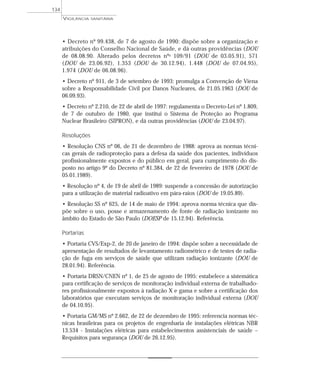 • Decreto nº 99.438, de 7 de agosto de 1990: dispõe sobre a organização e
atribuições do Conselho Nacional de Saúde, e dá outras providências (DOU
de 08.08.90. Alterado pelos decretos nºs 109/91 (DOU de 03.05.91), 571
(DOU de 23.06.92), 1.353 (DOU de 30.12.94), 1.448 (DOU de 07.04.95),
1.974 (DOU de 06.08.96).
• Decreto nº 911, de 3 de setembro de 1993: promulga a Convenção de Viena
sobre a Responsabilidade Civil por Danos Nucleares, de 21.05.1963 (DOU de
06.09.93).
• Decreto nº 2.210, de 22 de abril de 1997: regulamenta o Decreto-Lei nº 1.809,
de 7 de outubro de 1980, que institui o Sistema de Proteção ao Programa
Nuclear Brasileiro (SIPRON), e dá outras providências (DOU de 23.04.97).
Resoluções
• Resolução CNS nº 06, de 21 de dezembro de 1988: aprova as normas técni-
cas gerais de radioproteção para a defesa da saúde dos pacientes, indivíduos
profissionalmente expostos e do público em geral, para cumprimento do dis-
posto no artigo 9º do Decreto nº 81.384, de 22 de fevereiro de 1978 (DOU de
05.01.1989).
• Resolução nº 4, de 19 de abril de 1989: suspende a concessão de autorização
para a utilização de material radioativo em pára-raios (DOU de 19.05.89).
• Resolução SS nº 625, de 14 de maio de 1994: aprova norma técnica que dis-
põe sobre o uso, posse e armazenamento de fonte de radiação ionizante no
âmbito do Estado de São Paulo (DOESP de 15.12.94). Referência.
Portarias
• Portaria CVS/Exp-2, de 20 de janeiro de 1994: dispõe sobre a necessidade de
apresentação de resultados de levantamento radiométrico e de testes de radia-
ção de fuga em serviços de saúde que utilizam radiação ionizante (DOU de
28.01.94). Referência.
• Portaria DRSN/CNEN nº 1, de 25 de agosto de 1995: estabelece a sistemática
para certificação de serviços de monitoração individual externa de trabalhado-
res profissionalmente expostos à radiação X e gama e sobre a certificação dos
laboratórios que executam serviços de monitoração individual externa (DOU
de 04.10.95).
• Portaria GM/MS nº 2.662, de 22 de dezembro de 1995: referencia normas téc-
nicas brasileiras para os projetos de engenharia de instalações elétricas NBR
13.534 - Instalações elétricas para estabelecimentos assistenciais de saúde –
Requisitos para segurança (DOU de 26.12.95).
VIGILÂNCIA SANITÁRIA
134
 