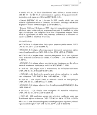 • Portaria nº 2.663, de 22 de dezembro de 1995: referencia normas técnicas
NBR IEC 601 - 1 e IEC 601.2, como normas de segurança de equipamentos ele-
tromédicos, e dá outras providências (DOU de 26.12.95).
• Portaria SVS/MS nº 189, de 13 de maio de 1997: consulta pública para pro-
posta de regulamento técnico “Diretrizes de Proteção Radiológica em Radio-
diagnóstico Médico e Odontológico” (DOU de 28.05.97).
• Portaria CVS-3, de 2 de junho de 1997: estabelece os parâmetros mínimos de
referência para a implantação de programas de garantia de qualidade em radio-
logia odontológica, com o objetivo de facilitar a diagnose de imagens e mini-
mizar os equivalentes de doses para pacientes, profissionais e indivíduos do
público (DOESP de 04.06.97). Referência.
Normas técnicas
• CNEN-NN - 0.01: dispõe sobre elaboração e apresentação de normas. CNEN.
DNE-01, Res. 06/75 (DOU de 29.06.76).
• CNEN-NE - 1.10: dispõe sobre segurança de sistemas de barragem de rejeitos
contendo radionuclídeos. CNEN.DNE-10, Res. 07/80 (DOU de 27.11.80).
• CNEN-NE - 6.01: dispõe sobre a autorização a pessoas físicas para o preparo
e uso de fontes radioativas não-seladas. CNEN.DNE-11, Res. 10/80 (DOU de
21/01/81).
• CNEN-NE - 3.04: dispõe sobre a autorização para funcionamento dos labora-
tórios de serviços de monitoração individual. CNEN.DNE-15, 1981.
• CNEN-NE - 6.02: dispõe sobre o licenciamento de instalações radioativas.
CNEN.DNE-21, Res. 9/84 (DOU de 16/12/84).
• CNEN-NE - 6.05: dispõe sobre a gerência de rejeitos radioativos em instala-
ções radioativas. CNEN. DNE-28, Res. 19/85 (DOU de 17.12.85).
• CNEN-NE - 3.01: dispõe sobre as diretrizes básicas de radioproteção.
CNEN.DNE-32, Res.12/88 (DOU de 01.08.88).
• CNEN-NE - 3.02: dispõe sobre serviços de radioproteção.CNEN.DNE-33, Res.
10/88 (01.08.88).
• CNEN-NE - 5.01: dispõe sobre transporte de materiais radioativos.
CNEN.DNE-35, Res. 13/88 (DOU de 01.08.88).
• CNEN-NE - 6.06: estabelece normas para seleção e escolha de locais para
depósitos de rejeitos radioativos. CNEN.DNE-42, Res. 14/90 (DOU de 14.01.90).
• CNEN-NE - 3.06: estabelece requisitos de radioproteção e segurança para ser-
viços de radioterapia. CNEN-DNE-43, Res. 01/90 (DOU de 30.03.90).
PROGRAMAS DE VIGILÂNCIA SANITÁRIA
135
 