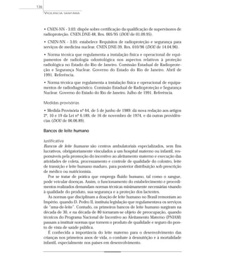 • CNEN-NN - 3.03: dispõe sobre certificação da qualificação de supervisores de
radioproteção. CNEN.DNE-48, Res. 005/95 (DOU de 01.09.95).
• CNEN-NN - 3.05: estabelece Requisitos de radioproteção e segurança para
serviços de medicina nuclear. CNEN.DNE-39, Res. 010/96 (DOU de 14.04.96).
• Norma técnica que regulamenta a instalação física e operacional de equi-
pamentos de radiologia odontológica nos aspectos relativos à proteção
radiológica no Estado do Rio de Janeiro. Comissão Estadual de Radioprote-
ção e Segurança Nuclear. Governo do Estado do Rio de Janeiro. Abril de
1991. Referência.
• Norma técnica que regulamenta a instalação física e operacional de equipa-
mentos de radiodiagnóstico. Comissão Estadual de Radioproteção e Segurança
Nuclear. Governo do Estado do Rio de Janeiro. Julho de 1991. Referência.
Medidas provisórias
• Medida Provisória nº 64, de 5 de junho de 1989: dá nova redação aos artigos
2º, 10 e 19 da Lei nº 6.189, de 16 de novembro de 1974, e dá outras providên-
cias (DOU de 06.06.89).
Bancos de leite humano
Justificativa
Bancos de leite humano são centros ambulatoriais especializados, sem fins
lucrativos, obrigatoriamente vinculados a um hospital materno ou infantil, res-
ponsáveis pela promoção do incentivo ao aleitamento materno e execução das
atividades de coleta, processamento e controle de qualidade do colostro, leite
de transição e leite humano maduro, para posterior distribuição sob prescrição
de médico ou nutricionista.
Por se tratar de prática que emprega fluido humano, tal como o sangue,
pode veicular doenças. Assim, o funcionamento do estabelecimento e procedi-
mentos realizados demandam normas técnicas minimamente necessárias visando
à qualidade do produto, sua segurança e a proteção dos lactentes.
As normas que disciplinam a doação de leite humano no Brasil remontam ao
Império, quando D. Pedro II, instituiu legislação que regulamentava os serviços
de “ama-de-leite”. Contudo, os primeiros bancos de leite humano surgiram na
década de 30, e na década de 80 tornaram-se objeto de preocupação, quando
técnicos do Programa Nacional de Incentivo ao Aleitamento Materno (PNIAM)
passam a instituir normas que tornem o produto de qualidade e seguro do pon-
to de vista de saúde pública.
É conhecida a importância do leite materno para o desenvolvimento das
crianças nos primeiros anos de vida, o combate à desnutrição e à mortalidade
infantil, especialmente nos países em desenvolvimento.
VIGILÂNCIA SANITÁRIA
136
 