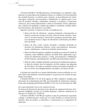 A Portaria GM/MS nº 322/88 padroniza a terminologia a ser utilizada e regu-
lamenta as características das instalações físicas; as condições de funcionamento
dos estabelecimentos; os critérios para a doação; os procedimentos de coleta,
estocagem, transporte, processamento e distribuição; os registros para o con-
trole de produto coletado e distribuído, doadoras e receptores e respectivos
endereços, dos exames laboratoriais e clínicos; formulários, fichas; pasteuriza-
ção; controles de qualidade e registro das análises e resultados; controle clínico
dos funcionários, das doadoras e seus filhos.
Segundo a portaria, os bancos de leite se classificam em:
• Banco de leite de referência: estrutura destinada a desempenhar as
funções comuns de um banco de leite, além de treinar, orientar e capa-
citar os recursos humanos, desenvolver pesquisas operacionais, pres-
tar consultoria técnica e dispor de laboratório credenciado pelo Minis-
tério da Saúde.
• Banco de leite: centro comum vinculado a hospital, destinado ao
incentivo do aleitamento materno, coleta, processamento, armazena-
mento e distribuição, conforme já definido anteriormente.
• Banco de leite de empresas: entidade vinculada aos serviços de saúde de
empresas, onde trabalham mulheres em idade fértil, objetivando a pro-
moção do aleitamento materno, a coleta, processamento e distribuição
de leite humano, prioritariamente, aos filhos das funcionárias nutrizes.
• Posto de coleta: unidade destinada à promoção do aleitamento materno,
à coleta de colostro, leite de transição e do leite maduro, que disponha
de área física e de todas as condições técnicas necessárias, podendo ser
fixo ou móvel, mas obrigatoriamente vinculado a um banco de leite.
A portaria não especifica os exames laboratoriais a serem realizados no con-
trole clínico das doadoras e dos funcionários e no processo de controle de qua-
lidade do produto.
A Portaria SAS/MS nº 97, de 28 de agosto de 1995, estabelece medidas para
prevenção da contaminação pelo HIV, por intermédio do aleitamento materno,
tendo sido atualizada pela Portaria GM/MS nº 2.415, de 12 de dezembro de 1996.
Da responsabilidade técnica do estabelecimento
Os bancos de leite devem funcionar sob a direção de responsável técnico, devi-
damente habilitado, inscrito no Conselho Regional, conforme estabelecem os
decretos nºs 20.931/32 e 77.052/76.
A Portaria GM/MS nº 322/88 não explicita o tipo de profissional capacitado
a dirigir o estabelecimento, sendo que em vários Estados as normas técnicas
definem, além do médico, o enfermeiro, a nutricionista ou o engenheiro de
alimentos.
VIGILÂNCIA SANITÁRIA
138
 
