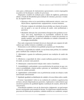 estes para a elaboração de instrumentos operacionais a serem empregados
na prática de fiscalização e análise de processos.
Adaptando o modelo de avaliação para o objeto da vigilância, poderíamos
adotar a Tríade de Donabedian para avaliação de estrutura, processo e resulta-
do, da seguinte forma:
• Estrutura: refere-se às características relativamente estáveis, como con-
dições físicas, organizacionais, equipamentos, recursos humanos.
• Processo: conjunto de atividades desenvolvidas nas relações de produ-
ção em geral e, no caso de serviços de saúde, entre profissionais e
pacientes.
• Resultado: obtenção das características desejáveis dos produtos ou ser-
viços, sem erros, imperfeições ou nocividades; melhoria do meio
ambiente e trabalho, ou mudanças obtidas no estado dos pacientes ou
quadro sanitário, que podem ser atribuídas ao cuidado consumido ou
tecnologias introduzidas.
Para cada componente da tríade deverá ser observado um conjunto de indi-
cadores que melhor retratem a realidade a ser avaliada.
Destacamos os sete atributos da qualidade propostos por Donabedian:
1. Eficácia: a capacidade do cuidado, na sua forma mais perfeita, de contribuir
para a melhoria das condições de saúde.
2. Efetividade: o quanto de melhorias possíveis nas condições de saúde são
obtidas.
3. Eficiência: a capacidade de obter a maior melhoria possível nas condições
de saúde, ao menor custo possível.
4. Otimização: a mais favorável relação entre custos e benefícios.
5. Aceitabilidade: conformidade com as preferências do paciente no que con-
cerne à acessibilidade, relação médico–paciente, às “amenidades”, os efeitos e
o custo do cuidado prestado.
6. Legitimidade: conformidade com as preferências sociais em relação a tudo
mencionado anteriormente.
7. Eqüidade: igualdade na distribuição do cuidado e de seus efeitos sobre a saúde.
O termo “amenidades” refere-se às condições de conforto e aparência dos
serviços, atenção dispensada aos pacientes, explicações e outros fatores que
envolvem questões de qualidade ligadas à satisfação do usuário, além da efi-
cácia técnica.
A fiscalização sanitária é um ato de observação e julgamento, ao qual sempre
deverá corresponder uma tomada de decisão. Ao inspecionar estabelecimentos,
processos de fabricação de produtos, cuidados médicos ou o ambiente, sempre
NOÇÕES BÁSICAS SOBRE VIGILÂNCIA SANITÁRIA
13
 