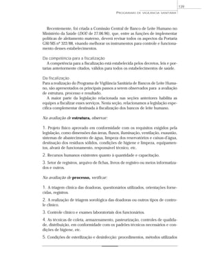 Recentemente, foi criada a Comissão Central de Banco de Leite Humano no
Ministério da Saúde (DOU de 27.06.96), que, entre as funções de implementar
políticas de aleitamento materno, deverá revisar todos os aspectos da Portaria
GM/MS nº 322/88, visando melhorar os instrumentos para controle e funciona-
mento desses estabelecimentos.
Da competência para a fiscalização
A competência para a fiscalização está estabelecida pelos decretos, leis e por-
tarias anteriormente citados, válidos para todos os estabelecimentos de saúde.
Da fiscalização
Para a realização do Programa de Vigilância Sanitária de Bancos de Leite Huma-
no, são apresentados os principais passos a serem observados para a avaliação
de estrutura, processo e resultado.
A maior parte da legislação relacionada nas seções anteriores habilita as
equipes a fiscalizar esses serviços. Nesta seção, relacionamos a legislação espe-
cífica complementar destinada à fiscalização dos bancos de leite humano.
Na avaliação de estrutura, observar:
1. Projeto físico aprovado em conformidade com os requisitos exigidos pela
legislação, como dimensões das áreas, fluxos, iluminação, ventilação, exaustão,
sistemas de abastecimento de água, limpeza dos reservatórios e caixas-d’água,
destinação dos resíduos sólidos, condições de higiene e limpeza, equipamen-
tos, alvará de funcionamento, responsável técnico, etc.
2. Recursos humanos existentes quanto à quantidade e capacitação.
3. Setor de registros, arquivo de fichas, livros de registro ou meios informatiza-
dos e outros.
Na avaliação de processo, verificar:
1. A triagem clínica das doadoras, questionários utilizados, orientações forne-
cidas, registros.
2. A realização de triagem sorológica das doadoras ou outros tipos de contro-
le clínico.
3. Controle clínico e exames laboratoriais dos funcionários.
4. As técnicas de coleta, armazenamento, pasteurização, controles de qualida-
de, distribuição, em conformidade com os padrões técnicos necessários e con-
dições de higiene, etc.
5. Condições de esterilização e desinfecção: procedimentos, métodos utilizados
PROGRAMAS DE VIGILÂNCIA SANITÁRIA
139
 