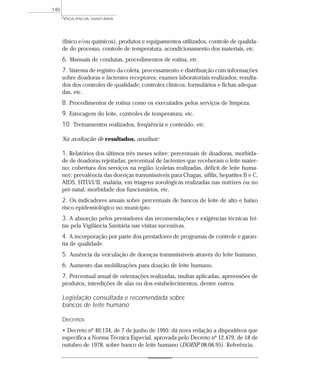 (físico e/ou químicos), produtos e equipamentos utilizados, controle de qualida-
de do processo, controle de temperatura, acondicionamento dos materiais, etc.
6. Manuais de condutas, procedimentos de rotina, etc.
7. Sistema de registro da coleta, processamento e distribuição com informações
sobre doadoras e lactentes receptores; exames laboratoriais realizados; resulta-
dos dos controles de qualidade; controles clínicos; formulários e fichas adequa-
das, etc.
8. Procedimentos de rotina como os executados pelos serviços de limpeza.
9. Estocagem do leite, controles de temperatura, etc.
10. Treinamentos realizados, freqüência e conteúdo, etc.
Na avaliação de resultados, analisar:
1. Relatórios dos últimos três meses sobre: percentuais de doadoras, morbida-
de de doadoras rejeitadas; percentual de lactentes que receberam o leite mater-
no; cobertura dos serviços na região (coletas realizadas, déficit de leite huma-
no); prevalência das doenças transmissíveis para Chagas, sífilis, hepatites B e C,
AIDS, HTLVI/II, malária, em triagens sorológicas realizadas nas nutrizes ou no
pré-natal; morbidade dos funcionários, etc.
2. Os indicadores anuais sobre percentuais de bancos de leite de alto e baixo
risco epidemiológico no município.
3. A absorção pelos prestadores das recomendações e exigências técnicas fei-
tas pela Vigilância Sanitária nas visitas sucessivas.
4. A incorporação por parte dos prestadores de programas de controle e garan-
tia de qualidade.
5. Ausência da veiculação de doenças transmissíveis através do leite humano.
6. Aumento das mobilizações para doação de leite humano.
7. Percentual anual de orientações realizadas, multas aplicadas, apreensões de
produtos, interdições de alas ou dos estabelecimentos, dentre outros.
Legislação consultada e recomendada sobre
bancos de leite humano
Decretos
• Decreto nº 40.134, de 7 de junho de 1995: dá nova redação a dispositivos que
especifica a Norma Técnica Especial, aprovada pelo Decreto nº 12.479, de 18 de
outubro de 1978, sobre banco de leite humano (DOESP 08.06.95). Referência.
VIGILÂNCIA SANITÁRIA
140
 
