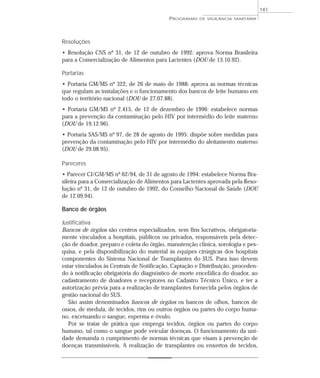 Resoluções
• Resolução CNS nº 31, de 12 de outubro de 1992: aprova Norma Brasileira
para a Comercialização de Alimentos para Lactentes (DOU de 13.10.92).
Portarias
• Portaria GM/MS nº 322, de 26 de maio de 1988: aprova as normas técnicas
que regulam as instalações e o funcionamento dos bancos de leite humano em
todo o território nacional (DOU de 27.07.88).
• Portaria GM/MS nº 2.415, de 12 de dezembro de 1996: estabelece normas
para a prevenção da contaminação pelo HIV por intermédio do leite materno
(DOU de 19.12.96).
• Portaria SAS/MS nº 97, de 28 de agosto de 1995: dispõe sobre medidas para
prevenção da contaminação pelo HIV por intermédio do aleitamento materno
(DOU de 29.08.95).
Pareceres
• Parecer CJ/GM/MS nº 62/94, de 31 de agosto de 1994: estabelece Norma Bra-
sileira para a Comercialização de Alimentos para Lactentes aprovada pela Reso-
lução nº 31, de 12 de outubro de 1992, do Conselho Nacional de Saúde (DOU
de 12.09.94).
Banco de órgãos
Justificativa
Bancos de órgãos são centros especializados, sem fins lucrativos, obrigatoria-
mente vinculados a hospitais, públicos ou privados, responsáveis pela detec-
ção de doador, preparo e coleta do órgão, manutenção clínica, sorologia e pes-
quisa, e pela disponibilização do material às equipes cirúrgicas dos hospitais
componentes do Sistema Nacional de Transplantes do SUS. Para isso devem
estar vinculados às Centrais de Notificação, Captação e Distribuição, proceden-
do à notificação obrigatória do diagnóstico de morte encefálica do doador, ao
cadastramento de doadores e receptores no Cadastro Técnico Único, e ter a
autorização prévia para a realização de transplantes fornecida pelos órgãos de
gestão nacional do SUS.
São assim denominados bancos de órgãos os bancos de olhos, bancos de
ossos, de medula, de tecidos, rins ou outros órgãos ou partes do corpo huma-
no, excetuando o sangue, esperma e óvulo.
Por se tratar de prática que emprega tecidos, órgãos ou partes do corpo
humano, tal como o sangue pode veicular doenças. O funcionamento da uni-
dade demanda o cumprimento de normas técnicas que visam à prevenção de
doenças transmissíveis. A realização de transplantes ou enxertos de tecidos,
PROGRAMAS DE VIGILÂNCIA SANITÁRIA
141
 