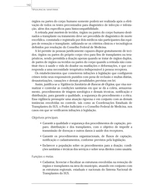 órgãos ou partes do corpo humano somente poderá ser realizada após a efeti-
vação de todos os testes preconizados para diagnóstico de infecção e infesta-
ção, além dos específicos para histocompatibilidade.
A retirada post mortem de tecidos, órgãos ou partes do corpo humano desti-
nados a transplante ou tratamento deve ser precedida de diagnóstico de morte
encefálica, constatada e registrada por dois médicos não participantes das equi-
pes de remoção e transplante, utilizando-se os critérios clínicos e tecnológicos
definidos por resolução do Conselho Federal de Medicina.
A lei permite às pessoas juridicamente capazes dispor gratuitamente de teci-
dos, órgãos ou partes do próprio corpo vivo para fins de transplantes ou tera-
pêuticos, sendo permitida a doação apenas quando se tratar de órgãos duplos,
de partes de órgãos ou tecidos ou partes do corpo quando a retirada não cons-
tituir risco à saúde e vida do doador ou mutilações e deformações, e que cor-
responda a uma necessidade terapêutica indispensável à pessoa receptora.
Os estabelecimentos que cometerem infrações à legislação que configurem
crimes terão seus responsáveis punidos com pena de reclusão e multas diárias,
desautorizações, cassações e demais penalidades previstas em lei.
Assim, justifica-se a Vigilância Sanitária de Bancos de Órgãos, que visa nor-
matizar e controlar as condições sanitárias em que se dá a coleta, armazena-
mento, procedimentos de triagem sorológica e demais técnicas, notificação e
distribuição, para garantir a qualidade, a segurança do procedimento e a ética.
Essa vigilância pressupõe uma atuação rigorosa e em conjunto com as demais
instâncias envolvidas no controle, tais como as Coordenações Estaduais de
Transplantes do SUS, o Poder Judiciário e o Conselho Federal de Medicina, nos
casos em que se verificarem infrações à legislação.
Objetivos principais
• Garantir a qualidade e segurança dos procedimentos de captação, pre-
paro, distribuição e dos transplantes, com o objetivo de impedir a
transmissão de doenças e outros danos à saúde dos receptores.
• Garantir os procedimentos organizacionais, de fluxos de captação,
notificação e cadastramentos, conforme previstos pela legislação.
• Esclarecer a população sobre os procedimentos para a doação, condi-
ções sanitárias e técnicas dos serviços e sobre seus direitos como usuária.
Funções e metas
• Cadastrar, licenciar e fiscalizar as estruturas envolvidas na remoção de
órgãos e transplantes na área do município, atuando em conjunto com
as estruturas regionais, estaduais e nacionais do Sistema Nacional de
Transplantes do SUS.
VIGILÂNCIA SANITÁRIA
142
 