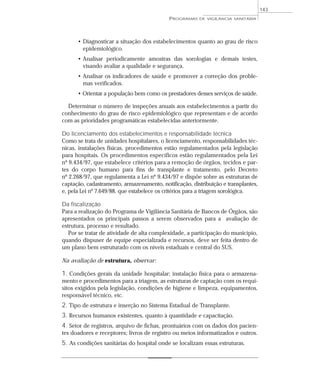 • Diagnosticar a situação dos estabelecimentos quanto ao grau de risco
epidemiológico.
• Analisar periodicamente amostras das sorologias e demais testes,
visando avaliar a qualidade e segurança.
• Analisar os indicadores de saúde e promover a correção dos proble-
mas verificados.
• Orientar a população bem como os prestadores desses serviços de saúde.
Determinar o número de inspeções anuais aos estabelecimentos a partir do
conhecimento do grau de risco epidemiológico que representam e de acordo
com as prioridades programáticas estabelecidas anteriormente.
Do licenciamento dos estabelecimentos e responsabilidade técnica
Como se trata de unidades hospitalares, o licenciamento, responsabilidades téc-
nicas, instalações físicas, procedimentos estão regulamentados pela legislação
para hospitais. Os procedimentos específicos estão regulamentados pela Lei
nº 9.434/97, que estabelece critérios para a remoção de órgãos, tecidos e par-
tes do corpo humano para fins de transplante e tratamento, pelo Decreto
nº 2.268/97, que regulamenta a Lei nº 9.434/97 e dispõe sobre as estruturas de
captação, cadastramento, armazenamento, notificação, distribuição e transplantes,
e, pela Lei nº 7.649/88, que estabelece os critérios para a triagem sorológica.
Da fiscalização
Para a realização do Programa de Vigilância Sanitária de Bancos de Órgãos, são
apresentados os principais passos a serem observados para a avaliação de
estrutura, processo e resultado.
Por se tratar de atividade de alta complexidade, a participação do município,
quando dispuser de equipe especializada e recursos, deve ser feita dentro de
um plano bem estruturado com os níveis estaduais e central do SUS.
Na avaliação de estrutura, observar:
1. Condições gerais da unidade hospitalar; instalação física para o armazena-
mento e procedimentos para a triagem, as estruturas de captação com os requi-
sitos exigidos pela legislação, condições de higiene e limpeza, equipamentos,
responsável técnico, etc.
2. Tipo de estrutura e inserção no Sistema Estadual de Transplante.
3. Recursos humanos existentes, quanto à quantidade e capacitação.
4. Setor de registros, arquivo de fichas, prontuários com os dados dos pacien-
tes doadores e receptores; livros de registro ou meios informatizados e outros.
5. As condições sanitárias do hospital onde se localizam essas estruturas.
PROGRAMAS DE VIGILÂNCIA SANITÁRIA
143
 
