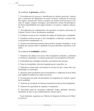 Na avaliação de processo, verificar:
1. Procedimentos de procura e identificação de doador potencial; critérios
para a realização do diagnóstico de morte cerebral; condições de remoção
dos órgãos, manutenção clínica e preparo do doador potencial para a reti-
rada de órgãos; triagem sorológica, procedimentos imuno-hematológicos,
de histocompatibilidade dos órgãos doados e receptores, registros adequa-
dos, etc.
2. Procedimentos de cadastramento dos pacientes receptores potenciais no
Cadastro Técnico Único, devidamente atualizado.
3. Condições em que se dá o translado dos órgãos do doador para o transplante.
4. Condições técnicas em que se dá o transplante; a indicação, evolução clíni-
ca do paciente transplantado, etc.
5. Demais procedimentos próprios dessa prática cirúrgica hospitalar e as do
hospital que possam afetar a qualidade dos procedimentos específicos reali-
zados.
Na avaliação de resultados, analisar:
1. Relatórios dos últimos três meses sobre transplantes realizados, conferindo
os doadores cadastrados e receptores potenciais com transplantes efetivados.
2. Positividade das sorologias realizadas e prevalência das doenças.
3. Taxas de mortalidade, infecção hospitalar geral e específica, etc.
4. Indicadores anuais sobre percentuais de serviços de alto e baixo risco epi-
demiológico no município.
5. Absorção pelos prestadores das recomendações e exigências técnicas feitas
pela Vigilância Sanitária nas visitas sucessivas.
6. Incorporação por parte dos prestadores de programas de controle e garan-
tia de qualidade.
7. Ausência da veiculação de doenças transmissíveis através dos transplantes.
8. Aumento da capacidade de captação e transplantes.
9. Percentual anual de orientações realizadas, multas aplicadas, detenção,
interdições de alas ou dos estabelecimentos, dentre outros.
Como ilustração, sugerimos um “Roteiro de Inspeção de Bancos de Olhos”
no Anexo 6.
VIGILÂNCIA SANITÁRIA
144
 