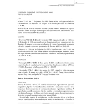 Legislação consultada e recomendada sobre
bancos de órgãos
Leis
• Lei nº 7.649, de 25 de janeiro de 1988: dispõe sobre a obrigatoriedade do
cadastramento de doadores de sangue, e dá outras providências (DOU de
27.01.88).
• Lei nº 9.434, de 4 de fevereiro de 1997: dispõe sobre a remoção de órgãos,
tecidos e partes do corpo humano para fins de transplante e tratamento, e dá
outras providências (DOU de 05.02.97).
Decretos
• Decreto nº 95.721, de 11 de fevereiro de 1988: regulamenta a Lei nº 7.649, de
25 de janeiro de 1988, que estabelece a obrigatoriedade do cadastramento dos
doadores de sangue, bem como a realização de exames laboratoriais no sangue
coletado, visando prevenir a propagação de doença (DOU de 12.02.88).
• Decreto nº 2.268, de 30 de junho de 1997 – Regulamenta a Lei nº 9.434, de
4 de fevereiro de 1997, que dispõe sobre a remoção de órgãos, tecidos e partes
do corpo humano para fins de transplante e tratamento, e dá outras providências
(DOU de 01.07.97).
Resoluções
• Resolução CFM nº 1.346, de 8 de agosto de 1991: estabelece critérios para a
caracterização de parada total e irreversível das funções encefálicas (DOU de
17.10.91). Revogada pela Resolução CFM nº 1.480/97.
• Resolução CFM nº 1.480, 8 de agosto de 1997: estabelece critérios para a
caracterização de morte encefálica (DOU de 21.08.97). Texto disponível na
Internet: http://www.ufrgs.br/HCPA/gppg/cfmmorte.htm).
Bancos de semens e óvulos
Justificativa
Bancos de semens e óvulos são centros ambulatoriais especializados, privados
ou públicos, ligados ou não a hospitais, destinados a armazenar semens e óvu-
los para o desenvolvimento de técnicas vinculadas à reprodução assistida. A
reprodução assistida tem como objetivo auxiliar a resolução dos problemas de
esterilidade humana e facilitar a procriação, quando outras alternativas terapêu-
ticas não foram eficazes para solucionar a esterilidade.
De um lado, trata-se de questão que envolve aspectos éticos e jurídicos,
como o consentimento informado, isto é, a exposição da técnica e de todas as
PROGRAMAS DE VIGILÂNCIA SANITÁRIA
145
 