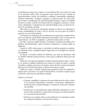 circunstâncias em que ela se realiza e a concordância livre, por escrito, do casal
ou da paciente estéril, além de questões como seleção de sexo, doação de
espermatozóides, óvulos, pré-embriões e embriões, maternidade substitutiva,
redução embrionária, clonagem, pesquisa e criopreservação. De outro lado,
por envolver a manipulação de material biológico humano, requer os cuidados
técnicos na coleta, controle de doenças infecto-contagiosas, manuseio, conser-
vação, distribuição e transferência de material biológico para a usuária de téc-
nicas de reprodução assistida.
Além disso, as técnicas de reprodução assistida só devem ser realizadas se
houver possibilidades de êxito e não se incorrer em risco grave de saúde à
paciente ou ao seu descendente.
As tentativas de realização de procedimentos de reprodução assistida inicia-
ram-se no final do século XVIII e ganharam notoriedade com o nascimento de
Louise Brown, em 1978, na Inglaterra, o primeiro bebê gerado in vitro.
Em 1981, o governo inglês instalou o Committee of Inquiry into Human Fer-
tilization and Embriology, cujas conclusões embasaram as normas legais na
Inglaterra.
A partir de 1990, vários países e sociedades científicas passaram a estabele-
cer diretrizes éticas e regulamentações legais para as tecnologias da reprodu-
ção assistida.
No Brasil, o Conselho Federal de Medicina, por meio da Resolução CFM
nº1.358/92, instituiu normas técnicas e éticas para a utilização desses procedi-
mentos.
Ainda que não haja uma legislação sanitária nacional própria sobre o assun-
to, os mesmos cuidados dedicados aos serviços de saúde em geral e aqueles
específicos exigidos para banco de órgãos, banco de leite e serviços hemoterá-
picos devem ser observados para os bancos de semens e óvulos.
Justifica-se assim o controle sanitário para garantir técnicas de qualidade e
seguras para a paciente e seu possível descendente, em todos os aspectos que
envolvem o processo da reprodução assistida.
Objetivos principais
• Garantir a qualidade e segurança dos procedimentos de coleta, contro-
le de doenças transmissíveis, manuseio, conservação, distribuição e
transferência do material biológico à usuária de técnicas de reprodu-
ção assistida.
• Garantir que os procedimentos sejam utilizados respeitando os crité-
rios de êxito, benefícios e ausência de riscos graves à saúde da pacien-
te e seu possível descendente.
• Esclarecer os usuários sobre os procedimentos de reprodução assisti-
da, condições sanitárias e técnicas dos serviços.
VIGILÂNCIA SANITÁRIA
146
 