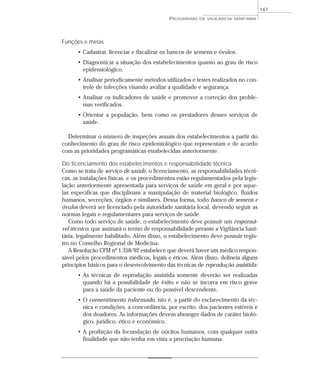 Funções e metas
• Cadastrar, licenciar e fiscalizar os bancos de semens e óvulos.
• Diagnosticar a situação dos estabelecimentos quanto ao grau de risco
epidemiológico.
• Analisar periodicamente métodos utilizados e testes realizados no con-
trole de infecções visando avaliar a qualidade e segurança.
• Analisar os indicadores de saúde e promover a correção dos proble-
mas verificados.
• Orientar a população, bem como os prestadores desses serviços de
saúde.
Determinar o número de inspeções anuais dos estabelecimentos a partir do
conhecimento do grau de risco epidemiológico que representam e de acordo
com as prioridades programáticas estabelecidas anteriormente.
Do licenciamento dos estabelecimentos e responsabilidade técnica
Como se trata de serviço de saúde, o licenciamento, as responsabilidades técni-
cas, as instalações físicas, e os procedimentos estão regulamentados pela legis-
lação anteriormente apresentada para serviços de saúde em geral e por aque-
las específicas que disciplinam a manipulação de material biológico, fluidos
humanos, secreções, órgãos e similares. Dessa forma, todo banco de semens e
óvulos deverá ser licenciado pela autoridade sanitária local, devendo seguir as
normas legais e regulamentares para serviços de saúde.
Como todo serviço de saúde, o estabelecimento deve possuir um responsá-
vel técnico, que assinará o termo de responsabilidade perante a Vigilância Sani-
tária, legalmente habilitado. Além disso, o estabelecimento deve possuir regis-
tro no Conselho Regional de Medicina.
A Resolução CFM nº 1.358/92 estabelece que deverá haver um médico respon-
sável pelos procedimentos médicos, legais e éticos. Além disso, delineia alguns
princípios básicos para o desenvolvimento das técnicas de reprodução assistida:
• As técnicas de reprodução assistida somente deverão ser realizadas
quando há a possibilidade de êxito e não se incorra em risco grave
para a saúde da paciente ou do possível descendente.
• O consentimento informado, isto é, a partir do esclarecimento da téc-
nica e condições, a concordância, por escrito, dos pacientes estéreis e
dos doadores. As informações devem abranger dados de caráter bioló-
gico, jurídico, ético e econômico.
• A proibição da fecundação de oócitos humanos, com qualquer outra
finalidade que não tenha em vista a procriação humana.
PROGRAMAS DE VIGILÂNCIA SANITÁRIA
147
 