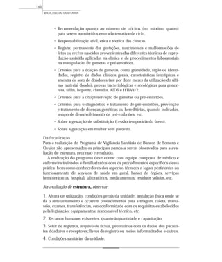 • Recomendação quanto ao número de oócitos (no máximo quatro)
para serem transferidos em cada tentativa de ciclo.
• Responsabilização civil, ética e técnica das clínicas.
• Registro permanente das gestações, nascimentos e malformações de
fetos ou recém-nascidos provenientes das diferentes técnicas de repro-
dução assistida aplicadas na clínica e de procedimentos laboratoriais
na manipulação de gametas e pré-embriões.
• Critérios para a doação de gametas, como gratuidade, sigilo de identi-
dades, registro de dados clínicos gerais, características fenotípicas e
amostra de soro de doadores (até por doze meses da utilização do últi-
mo material doado), provas bacteriológicas e sorológicas para gonor-
réia, sífilis, hepatite, clamídia, AIDS e HTLV1/2.
• Critérios para a criopreservação de gametas ou pré-embriões.
• Critérios para o diagnóstico e tratamento de pré-embriões, prevenção
e tratamento de doenças genéticas ou hereditárias, quando indicadas,
tempo de desenvolvimento de pré-embriões, etc.
• Sobre a gestação de substituição (cessão temporária do útero).
• Sobre a gestação em mulher sem parceiro.
Da fiscalização
Para a realização do Programa de Vigilância Sanitária de Bancos de Semens e
Óvulos são apresentados os principais passos a serem observados para a ava-
liação de estrutura, processo e resultado.
A realização do programa deve contar com equipe composta de médico e
enfermeira treinados e familiarizados com os procedimentos específicos dessa
prática, bem como conhecedores dos aspectos técnicos e legais pertinentes ao
funcionamento de serviços de saúde em geral, banco de órgãos, serviços
hemoterápicos, hospital, laboratórios, medicamentos, resíduos sólidos, etc.
Na avaliação de estrutura, observar:
1. Alvará de utilização; condições gerais da unidade; instalação física onde se
dá o armazenamento e ocorrem procedimentos para a triagem, coleta, manu-
seio, exames, transferências, em conformidade com os requisitos estabelecidos
pela legislação; equipamentos; responsável técnico, etc.
2. Recursos humanos existentes, quanto à quantidade e capacitação.
3. Setor de registros, arquivo de fichas, prontuários com os dados dos pacien-
tes doadores e receptores; livros de registro ou meios informatizados e outros.
4. Condições sanitárias da unidade.
VIGILÂNCIA SANITÁRIA
148
 