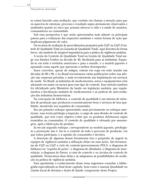 se estará fazendo uma avaliação, que consiste em chamar a atenção para que
os aspectos de estrutura, processo e resultado sejam atentamente observados e
analisados quanto ao risco que possam oferecer à vida e à saúde de usuários,
consumidores ou comunidade.
Sob essa perspectiva é que serão apresentados mais adiante os principais
passos para a realização das inspeções sanitárias e outras formas de ação que
implicam julgamento de valor.
Os recursos de avaliação de procedimentos propostos pelo CQT ou GQT (Con-
trole de Qualidade Total ou Garantia de Qualidade Total), aqui descritos de forma
breve, são também de inegável importância para a prática da vigilância sanitária.
A teoria do Controle de Qualidade Total ou Gestão de Qualidade Total sur-
ge nos Estados Unidos na década de 40, idealizada para as indústrias. Expan-
de-se em todo o território americano e para o mundo, e o modelo japonês é
apontado como aquele que apresenta o melhor desempenho.
Esses conceitos, apesar de antigos, entram em voga em todo mundo nas
décadas de 80 e 90, e no Brasil encontramos várias publicações sobre sua ado-
ção nas empresas privadas, e mais recentemente sua implantação em serviços
de saúde. No Brasil, as indústrias de medicamentos, soros e equipamentos vêm
adotando em maior ou menor grau esse tipo de controle. Esse método também
foi oficializado pelo Ministério da Saúde em legislação sanitária, que regula-
mentou a fiscalização sanitária de medicamentos e as práticas de auto-avalia-
ção das indústrias farmacêuticas.
Na concepção de Ishikawa, o controle de qualidade é um sistema de méto-
dos de produção que produzem economicamente bens e serviços de boa qua-
lidade, atendendo aos requisitos do consumidor.
Em um primeiro enfoque apresentado, mais precisamente no enfoque ame-
ricano, essa teoria privilegia a inspeção, a cargo de uma divisão de controle de
qualidade, que tem como objetivo evitar que os produtos defeituosos sejam
remetidos ou consumidos. O controle de qualidade é efetuado por amostra-
gem, após a fabricação do produto.
Já em um segundo enfoque, correspondente ao modelo japonês, privilegia-
se a prevenção, isto é, faz-se o controle de todo o processo de produção, em
que todos participam, e a opinião do consumidor é decisiva.
A descrição de algumas dessas ferramentas tem o propósito de sugerir às
equipes de vigilância sanitária a utilização delas em suas ações. São ferramen-
tas do CQT ou GQT o ciclo de controle/gerenciamento PDCA, o diagrama de
Ishikawa ou “espinha de peixe”, o diagrama de afinidades, o diagrama de inter-
relação, o diagrama de Pareto, a carta de controle e os círculos de controle de
qualidade. Destacamos duas delas e as adaptamos às possibilidades de avalia-
ção na prática de vigilância sanitária.
Para aprofundar o conhecimento desse tema sugerimos consultar a biblio-
grafia especializada ao final deste capítulo, bem como o manual Qualidade na
Gestão Local de Serviços e Ações de Saúde, componente deste Projeto.
VIGILÂNCIA SANITÁRIA
14
 
