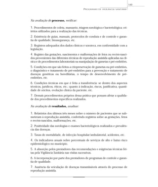 Na avaliação de processo, verificar:
1. Procedimentos de coleta, manuseio, triagem sorológica e bacteriológica; cri-
térios utilizados para a realização das técnicas.
2. Existência de guias, manuais, protocolos de conduta e de controle e garan-
tia de qualidade; biossegurança, etc.
3. Registros adequados dos dados clínicos e soroteca, em conformidade com a
legislação.
4. Registro das gestações, nascimentos e malformações de fetos ou recém-nasci-
dos provenientes das diferentes técnicas de reprodução assistida aplicadas na clí-
nica e de procedimentos laboratoriais na manipulação de gametas e pré-embriões.
5. Condições em que são feitos a criopreservação de gametas ou pré-embriões,
o diagnóstico e tratamento de pré-embriões para a prevenção e tratamento de
doenças genéticas ou hereditárias, o tempo de desenvolvimento de pré-
embriões, etc.
6. Condições técnicas em que é feita a transferência: se dentro dos aspectos
técnicos, jurídicos, éticos, etc.; quanto à indicação, riscos, justificativa, quanti-
dade de oócitos, evolução clínica da paciente, etc.
7. Demais procedimentos próprios dessa prática que possam afetar a qualida-
de dos procedimentos específicos realizados.
Na avaliação de resultados, analisar:
1. Relatórios dos últimos três meses sobre o número de pacientes que se sub-
meteram à reprodução assistida, conferindo registros sobre as gestações, fetos
e recém-nascidos, malformações, etc.
2. Positividade das sorologias e exames bacteriológicos realizados e prevalên-
cia das doenças.
3. Taxas de mortalidade, de infecção hospitalar/ambulatorial, acidentes, etc.
4. Os indicadores anuais sobre percentuais de serviços de alto e baixo risco
epidemiológico no município.
5. A absorção pelos prestadores das recomendações e exigências técnicas fei-
tas pela Vigilância Sanitária nas visitas sucessivas.
6. A incorporação por parte dos prestadores de programas de controle e garan-
tia de qualidade.
7. Ausência da veiculação de doenças transmissíveis através do processo de
reprodução assistida.
PROGRAMAS DE VIGILÂNCIA SANITÁRIA
149
 