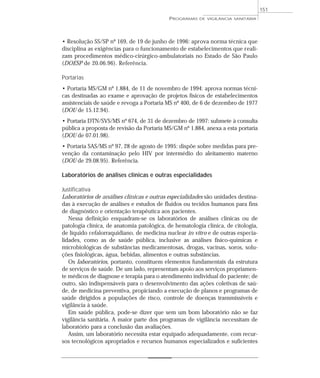 • Resolução SS/SP nº 169, de 19 de junho de 1996: aprova norma técnica que
disciplina as exigências para o funcionamento de estabelecimentos que reali-
zam procedimentos médico-cirúrgico-ambulatoriais no Estado de São Paulo
(DOESP de 20.06.96). Referência.
Portarias
• Portaria MS/GM nº 1.884, de 11 de novembro de 1994: aprova normas técni-
cas destinadas ao exame e aprovação de projetos físicos de estabelecimentos
assistenciais de saúde e revoga a Portaria MS nº 400, de 6 de dezembro de 1977
(DOU de 15.12.94).
• Portaria DTN/SVS/MS nº 674, de 31 de dezembro de 1997: submete à consulta
pública a proposta de revisão da Portaria MS/GM nº 1.884, anexa a esta portaria
(DOU de 07.01.98).
• Portaria SAS/MS nº 97, 28 de agosto de 1995: dispõe sobre medidas para pre-
venção da contaminação pelo HIV por intermédio do aleitamento materno
(DOU de 29.08.95). Referência.
Laboratórios de análises clínicas e outras especialidades
Justificativa
Laboratórios de análises clínicas e outras especialidades são unidades destina-
das à execução de análises e estudos de fluidos ou tecidos humanos para fins
de diagnóstico e orientação terapêutica aos pacientes.
Nessa definição enquadram-se os laboratórios de análises clínicas ou de
patologia clínica, de anatomia patológica, de hematologia clínica, de citologia,
de líquido cefalorraquidiano, de medicina nuclear in vitro e de outras especia-
lidades, como as de saúde pública, inclusive as análises físico-químicas e
microbiológicas de substâncias medicamentosas, drogas, vacinas, soros, solu-
ções fisiológicas, água, bebidas, alimentos e outras substâncias.
Os laboratórios, portanto, constituem elementos fundamentais da estrutura
de serviços de saúde. De um lado, representam apoio aos serviços propriamen-
te médicos de diagnose e terapia para o atendimento individual do paciente; de
outro, são indispensáveis para o desenvolvimento das ações coletivas de saú-
de, de medicina preventiva, propiciando a execução de planos e programas de
saúde dirigidos a populações de risco, controle de doenças transmissíveis e
vigilância à saúde.
Em saúde pública, pode-se dizer que sem um bom laboratório não se faz
vigilância sanitária. A maior parte dos programas de vigilância necessitam de
laboratório para a conclusão das avaliações.
Assim, um laboratório necessita estar equipado adequadamente, com recur-
sos tecnológicos apropriados e recursos humanos especializados e suficientes
PROGRAMAS DE VIGILÂNCIA SANITÁRIA
151
 