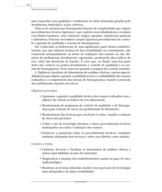 para responder com qualidade e rendimento às várias demandas geradas pelo
atendimento individual e ações coletivas.
Trata-se de estrutura que desempenha funções de complexidade que exigem
procedimentos técnicos rigorosos e que expõem seus trabalhadores a contatos
com fluidos humanos, vírus, bactérias, fungos, parasitos, substâncias químicas
e radioativas. Para isso necessitam cumprir rigorosos procedimentos de contro-
le e garantia de qualidade e normas de biossegurança.
São conhecidas as deficiências de uma significativa parte desses estabeleci-
mentos, que não utilizam técnicas de boa sensibilidade ou corretamente, não
conservam adequadamente os meios de realização dos exames ou não dis-
põem de profissionais devidamente capacitados, produzindo altos índices de
erro, além das denúncias de fraudes. É certo que, no Brasil, uma boa parte
deles não conhece ou pratica devidamente o controle de qualidade e as nor-
mas de biossegurança, bem como tem passado à margem do controle sanitário.
A Vigilância Sanitária de laboratórios de análises clínicas e outras especia-
lidades tem por objetivo garantir a qualidade técnica e confiabilidade dos exames
realizados e o cumprimento das normas de biossegurança, visando à proteção
dos profissionais expostos aos riscos.
Objetivos principais
• Aprimorar e garantir a qualidade técnica dos exames realizados com o
objetivo de reduzir os índices de erro laboratorial.
• Monitorização de programas de controle de qualidade e de biossegu-
rança para redução de riscos aos profissionais de laboratório.
• Monitorização das técnicas que envolvem a coleta, visando à redução
de riscos aos pacientes.
• Coibir o uso de tecnologia obsoleta e outros procedimentos técnicos
inadequados na coleta e realização dos exames.
• Esclarecer a população sobre os procedimentos técnicos, condições
sanitárias adequadas dos serviços e sobre seus direitos como usuária.
Funções e metas
• Cadastrar, licenciar e fiscalizar os laboratórios de análises clínicas e
outras especialidades na área do município.
• Diagnosticar a situação dos estabelecimentos quanto ao grau de risco
epidemiológico.
• Monitorar as técnicas utilizadas visando à incorporação de tecnologias
mais adequadas e de maior sensibilidade.
VIGILÂNCIA SANITÁRIA
152
 