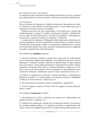 Da competência para a fiscalização
A competência para a fiscalização está estabelecida pelas leis, decretos e portarias
que regulamentam os serviços de saúde, conforme já comentado anteriormente.
Da fiscalização
Para a realização do Programa de Vigilância Sanitária de Laboratórios de Análi-
ses Clínicas são apresentados os principais passos a serem observados para a
avaliação de estrutura, processo e resultado.
Também nessa área, por sua complexidade, é necessário que a equipe seja
multiprofissional, composta de médico devidamente treinado e familiarizado
com as várias técnicas laboratoriais, controles de qualidade e biossegurança,
farmacêutico, engenheiro sanitário ou arquiteto e enfermeira.
A maior parte da legislação e bibliografia relacionadas para a fiscalização de
serviços hospitalares, exercício profissional, medicamentos e correlatos, clínicas
ambulatoriais, hemoterapia e diálise traz importantes subsídios para a atuação
em serviços laboratoriais. Neste item, portanto, relacionamos apenas a legislação
específica complementar sobre laboratórios.
Na avaliação de estrutura, observar:
1. Alvará de utilização referente a projeto físico aprovado em conformidade
com os requisitos exigidos pela legislação, como dimensões das áreas, fluxos,
iluminação, ventilação, exaustão, sistemas de abastecimento de água, limpeza
dos reservatórios e caixas-d’água, destinação e tratamento dos resíduos sólidos,
transporte e destinação final, vetores, condições de higiene e limpeza, etc. Veri-
ficar na licença de funcionamento data de expedição e especialidades ou pro-
cedimentos realizados, classificação quanto ao tipo, responsável técnico, etc.
2. Verificar os equipamentos existentes e demais correlatos, se registrados no
Ministério da Saúde, em conformidade com requisitos técnicos e finalidades,
condições de funcionamento, manutenção, etc.
3. Recursos humanos existentes, quanto à quantidade e qualificação.
4. Setor de registros, arquivo de fichas, livros de registro ou meios informati-
zados e outros.
Na avaliação de processo, verificar:
1. Procedimentos de coleta e realização dos exames em conformidade com
padrões técnicos e segurança, etc.
2. Condições de esterilização, desinfecção e lavagem de material – procedimen-
tos, métodos utilizados (físicos e/ou químicos), produtos e equipamentos utili-
zados, controle de qualidade do processo, acondicionamento dos materiais, etc.
VIGILÂNCIA SANITÁRIA
154
 