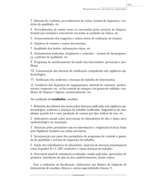 3. Manuais de condutas, procedimentos de rotina, normas de segurança, con-
troles de qualidade, etc.
4. Procedimentos de rotina como os executados pelos serviços de limpeza,
desinfecção terminal e concorrente em todas as unidades da clínica, etc.
5. Armazenamento dos reagentes e outros meios de realização de exames.
6. Arquivos de exames e outros documentos.
7. Qualidade dos laudos, informações claras, etc.
8. Treinamentos realizados, freqüência e conteúdo – normas de biosseguran-
ça, controles de qualidade, etc.
9. Programas de monitoramento da saúde dos funcionários, prevenção e pro-
filaxia.
10. Comunicação das doenças de notificação compulsória sob vigilância epi-
demiológica.
11. Notificação dos acidentes e doenças do trabalho de funcionários.
12. Condições dos depósitos de equipamentos, material de consumo, medica-
mentos, reagentes, etc., se há controle de estoque e de prazos de validade, con-
dições de limpeza e higiene, armazenamento, etc.
Na avaliação de resultados, analisar:
1. Relatórios dos últimos seis meses sobre doenças notificadas sob vigilância epi-
demiológica, acidentes e doenças do trabalho notificadas, diagnósticos de neo-
plasias, quando for o caso, produção de exames por tipo, índices de erro, etc.
2. Indicadores anuais sobre percentuais de laboratórios de alto e baixo risco
epidemiológico no município.
3. Absorção pelos prestadores das recomendações e exigências técnicas feitas
pela Vigilância Sanitária nas visitas sucessivas.
4. Incorporação por parte dos prestadores de programas de controle e garan-
tia de qualidade e normas de segurança do trabalho.
5. Saúde dos trabalhadores de laboratório: ausência de doenças transmissíveis
como hepatites B e C, HIV; acidentes e outras doenças do trabalho.
6. Percentual anual de orientações realizadas, multas aplicadas, apreensões de
produtos, interdições de alas ou dos estabelecimentos, dentre outros.
Para a realização da fiscalização, elaboramos um Roteiro de inspeção de
laboratórios de análises clínicas e outras especialidades (Anexo 7).
PROGRAMAS DE VIGILÂNCIA SANITÁRIA
155
 