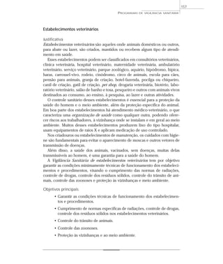 Estabelecimentos veterinários
Justificativa
Estabelecimentos veterinários são aqueles onde animais domésticos ou outros,
para abate ou lazer, são criados, mantidos ou recebem algum tipo de atendi-
mento em saúde.
Esses estabelecimentos podem ser classificados em consultórios veterinários,
clínica veterinária, hospital veterinário, maternidade veterinária, ambulatório
veterinário, serviço veterinário, parque zoológico, aquário, hipódromo, hípica,
haras, carrossel-vivo, rodeio, cinódromo, circo de animais, escola para cães,
pensão para animais, granja de criação, hotel-fazenda, pocilga ou chiqueiro,
canil de criação, gatil de criação, pet shop, drogaria veterinária, biotério, labo-
ratório veterinário, salão de banho e tosa, pesqueiro e outros com animais vivos
destinados ao consumo, ao ensino, à pesquisa, ao lazer e outras atividades.
O controle sanitário desses estabelecimentos é essencial para a proteção da
saúde do homem e o meio ambiente, além da proteção específica do animal.
Em boa parte dos estabelecimentos há atendimento médico-veterinário, o que
caracteriza uma organização de saúde como qualquer outra, podendo ofere-
cer riscos aos trabalhadores, à vizinhança onde se instalam e em geral ao meio
ambiente. Muitos desses estabelecimentos produzem lixo do tipo hospitalar,
usam equipamentos de raios X e aplicam medicação de uso controlado.
Nos criadouros ou estabelecimentos de manutenção, os cuidados com higie-
ne são fundamentais para evitar o aparecimento de moscas e outros vetores de
transmissão de doenças.
Além disso, a saúde dos animais, vacinados, sem doenças, muitas delas
transmissíveis ao homem, é uma garantia para a saúde do homem.
A Vigilância Sanitária de estabelecimentos veterinários tem por objetivo
garantir as condições minimamente técnicas de funcionamento dos estabeleci-
mentos e procedimentos, visando o cumprimento das normas de radiações,
controle de drogas, controle dos resíduos sólidos, controle do trânsito de ani-
mais, controle das zoonoses e proteção às vizinhanças e meio ambiente.
Objetivos principais
• Garantir as condições técnicas de funcionamento dos estabelecimen-
tos e procedimentos.
• Cumprimento de normas específicas de radiações, controle de drogas,
controle dos resíduos sólidos nos estabelecimentos veterinários.
• Controle do trânsito de animais.
• Controle das zoonoses.
• Proteção às vizinhanças e ao meio ambiente.
PROGRAMAS DE VIGILÂNCIA SANITÁRIA
157
 