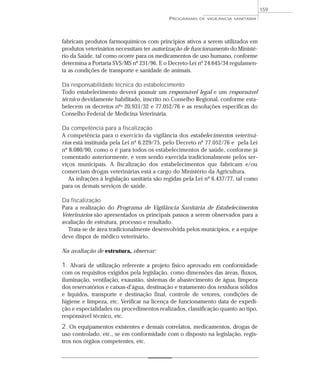 fabricam produtos farmoquímicos com princípios ativos a serem utilizados em
produtos veterinários necessitam ter autorização de funcionamento do Ministé-
rio da Saúde, tal como ocorre para os medicamentos de uso humano, conforme
determina a Portaria SVS/MS nº 231/96. E o Decreto-Lei nº 24.645/34 regulamen-
ta as condições de transporte e sanidade de animais.
Da responsabilidade técnica do estabelecimento
Todo estabelecimento deverá possuir um responsável legal e um responsável
técnico devidamente habilitado, inscrito no Conselho Regional, conforme esta-
belecem os decretos nºs 20.931/32 e 77.052/76 e as resoluções específicas do
Conselho Federal de Medicina Veterinária.
Da competência para a fiscalização
A competência para o exercício da vigilância dos estabelecimentos veteriná-
rios está instituída pela Lei nº 6.229/75, pelo Decreto nº 77.052/76 e pela Lei
nº 8.080/90, como o é para todos os estabelecimentos de saúde, conforme já
comentado anteriormente, e vem sendo exercida tradicionalmente pelos ser-
viços municipais. A fiscalização dos estabelecimentos que fabricam e/ou
comerciam drogas veterinárias está a cargo do Ministério da Agricultura.
As infrações à legislação sanitária são regidas pela Lei nº 6.437/77, tal como
para os demais serviços de saúde.
Da fiscalização
Para a realização do Programa de Vigilância Sanitária de Estabelecimentos
Veterinários são apresentados os principais passos a serem observados para a
avaliação de estrutura, processo e resultado.
Trata-se de área tradicionalmente desenvolvida pelos municípios, e a equipe
deve dispor de médico veterinário.
Na avaliação de estrutura, observar:
1. Alvará de utilização referente a projeto físico aprovado em conformidade
com os requisitos exigidos pela legislação, como dimensões das áreas, fluxos,
iluminação, ventilação, exaustão, sistemas de abastecimento de água, limpeza
dos reservatórios e caixas-d’água, destinação e tratamento dos resíduos sólidos
e líquidos, transporte e destinação final, controle de vetores, condições de
higiene e limpeza, etc. Verificar na licença de funcionamento data de expedi-
ção e especialidades ou procedimentos realizados, classificação quanto ao tipo,
responsável técnico, etc.
2. Os equipamentos existentes e demais correlatos, medicamentos, drogas de
uso controlado, etc., se em conformidade com o disposto na legislação, regis-
tros nos órgãos competentes, etc.
PROGRAMAS DE VIGILÂNCIA SANITÁRIA
159
 
