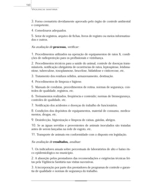 3. Forno crematório devidamente aprovado pelo órgão de controle ambiental
e competente.
4. Comedouros adequados.
5. Setor de registros, arquivo de fichas, livros de registro ou meios informatiza-
dos e outros.
Na avaliação de processo, verificar:
1. Procedimentos utilizados na operação de equipamentos de raios X, condi-
ções de radioproteção para os profissionais e vizinhança.
2. Procedimentos técnicos para a saúde do animal, controle de doenças trans-
missíveis, notificação obrigatória de ocorrências de raiva, leptospirose, leishma-
niose, tuberculose, toxoplasmose, brucelose, hidatidose e cisticercose, etc.
3. Tratamento dos resíduos sólidos, armazenamento, destinação.
4. Procedimentos de limpeza e higiene.
5. Manuais de condutas, procedimentos de rotina, normas de segurança, con-
troles de qualidade, registros, etc.
6. Treinamentos realizados, freqüência e conteúdo; normas de biossegurança,
controles de qualidade, etc.
7. Notificação dos acidentes e doenças do trabalho de funcionários.
8. Condições dos depósitos de equipamentos, material de consumo, medica-
mentos, drogas, etc.
9. Desinfecção, higienização e limpeza de caixas, gaiolas, abrigos.
10. Se as águas servidas e provenientes de animais inoculados são tratadas
antes de serem lançadas na rede de esgoto, etc.
11. Transporte de animais em conformidade com o disposto em legislação.
Na avaliação de resultados, analisar:
1. Os indicadores anuais sobre percentuais de laboratórios de alto e baixo ris-
co epidemiológico no município.
2. A absorção pelos prestadores das recomendações e exigências técnicas fei-
tas pela Vigilância Sanitária nas visitas sucessivas.
3. A incorporação por parte dos prestadores de programas de controle e garan-
tia de qualidade e normas de segurança do trabalho.
VIGILÂNCIA SANITÁRIA
160
 