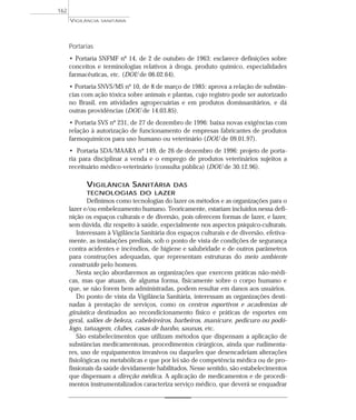 Portarias
• Portaria SNFMF nº 14, de 2 de outubro de 1963: esclarece definições sobre
conceitos e terminologias relativos à droga, produto químico, especialidades
farmacêuticas, etc. (DOU de 06.02.64).
• Portaria SNVS/MS nº 10, de 8 de março de 1985: aprova a relação de substân-
cias com ação tóxica sobre animais e plantas, cujo registro pode ser autorizado
no Brasil, em atividades agropecuárias e em produtos domissanitários, e dá
outras providências (DOU de 14.03.85).
• Portaria SVS nº 231, de 27 de dezembro de 1996: baixa novas exigências com
relação à autorização de funcionamento de empresas fabricantes de produtos
farmoquímicos para uso humano ou veterinário (DOU de 09.01.97).
• Portaria SDA/MAARA nº 149, de 26 de dezembro de 1996: projeto de porta-
ria para disciplinar a venda e o emprego de produtos veterinários sujeitos a
receituário médico-veterinário (consulta pública) (DOU de 30.12.96).
VIGILÂNCIA SANITÁRIA DAS
TECNOLOGIAS DO LAZER
Definimos como tecnologias do lazer os métodos e as organizações para o
lazer e/ou embelezamento humano. Teoricamente, estariam incluídos nessa defi-
nição os espaços culturais e de diversão, pois oferecem formas de lazer, e lazer,
sem dúvida, diz respeito à saúde, especialmente nos aspectos psíquico-culturais.
Interessam à Vigilância Sanitária dos espaços culturais e de diversão, efetiva-
mente, as instalações prediais, sob o ponto de vista de condições de segurança
contra acidentes e incêndios, de higiene e salubridade e de outros parâmetros
para construções adequadas, que representam estruturas do meio ambiente
construído pelo homem.
Nesta seção abordaremos as organizações que exercem práticas não-médi-
cas, mas que atuam, de alguma forma, fisicamente sobre o corpo humano e
que, se não forem bem administradas, podem resultar em danos aos usuários.
Do ponto de vista da Vigilância Sanitária, interessam as organizações desti-
nadas à prestação de serviços, como os centros esportivos e academias de
ginástica destinados ao recondicionamento físico e práticas de esportes em
geral, salões de beleza, cabeleireiros, barbeiros, manicure, pedicuro ou podó-
logo, tatuagem, clubes, casas de banho, saunas, etc.
São estabelecimentos que utilizam métodos que dispensam a aplicação de
substâncias medicamentosas, procedimentos cirúrgicos, ainda que rudimenta-
res, uso de equipamentos invasivos ou daqueles que desencadeiam alterações
fisiológicas ou metabólicas e que por lei são de competência médica ou de pro-
fissionais da saúde devidamente habilitados. Nesse sentido, são estabelecimentos
que dispensam a direção médica. A aplicação de medicamentos e de procedi-
mentos instrumentalizados caracteriza serviço médico, que deverá se enquadrar
VIGILÂNCIA SANITÁRIA
162
 